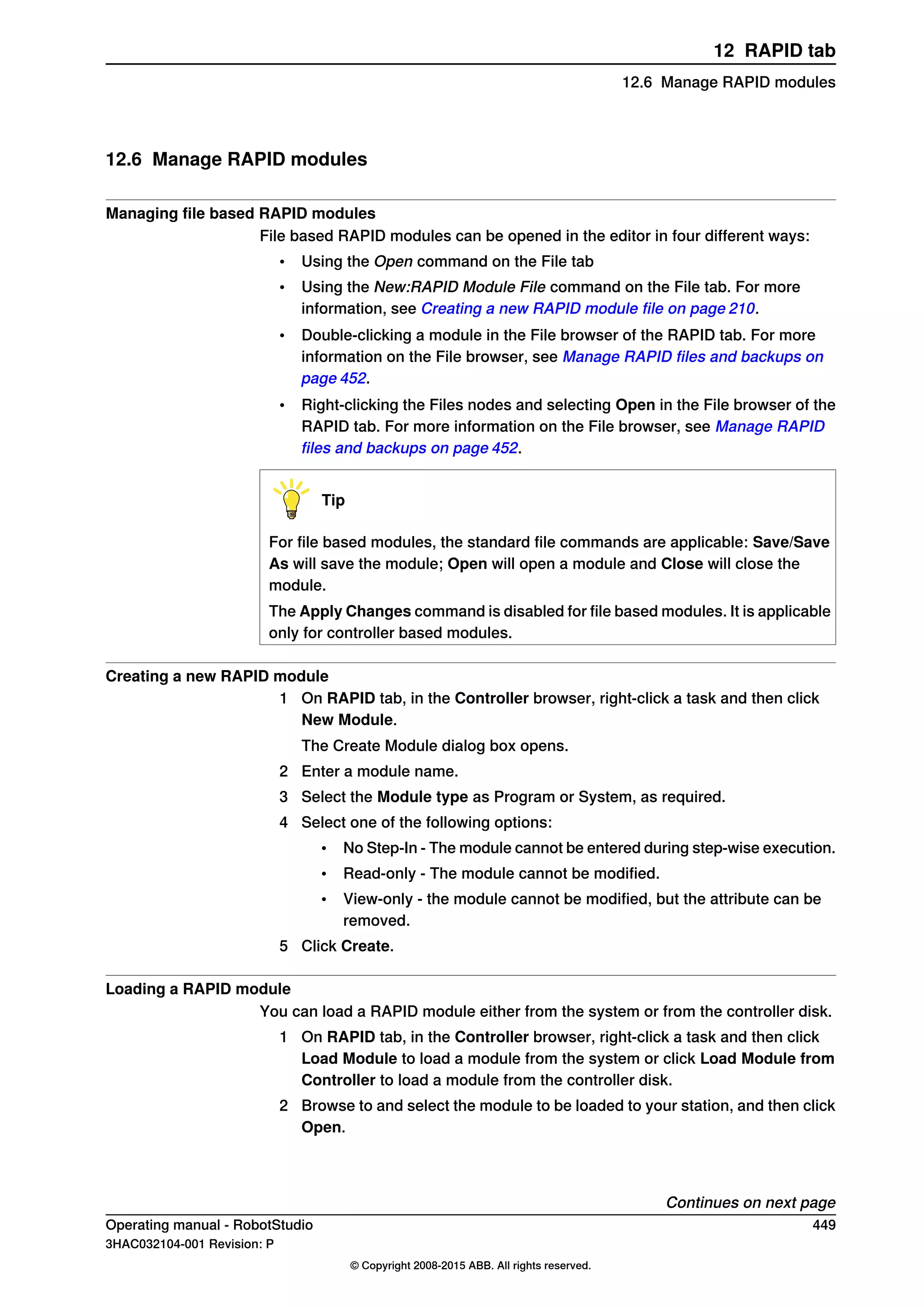 12.6 Manage RAPID modules
Managing file based RAPID modules
File based RAPID modules can be opened in the editor in four different ways:
• Using the Open command on the File tab
• Using the New:RAPID Module File command on the File tab. For more
information, see Creating a new RAPID module file on page 210.
• Double-clicking a module in the File browser of the RAPID tab. For more
information on the File browser, see Manage RAPID files and backups on
page 452.
• Right-clicking the Files nodes and selecting Open in the File browser of the
RAPID tab. For more information on the File browser, see Manage RAPID
files and backups on page 452.
Tip
For file based modules, the standard file commands are applicable: Save/Save
As will save the module; Open will open a module and Close will close the
module.
The Apply Changes command is disabled for file based modules. It is applicable
only for controller based modules.
Creating a new RAPID module
1 On RAPID tab, in the Controller browser, right-click a task and then click
New Module.
The Create Module dialog box opens.
2 Enter a module name.
3 Select the Module type as Program or System, as required.
4 Select one of the following options:
• No Step-In - The module cannot be entered during step-wise execution.
• Read-only - The module cannot be modified.
• View-only - the module cannot be modified, but the attribute can be
removed.
5 Click Create.
Loading a RAPID module
You can load a RAPID module either from the system or from the controller disk.
1 On RAPID tab, in the Controller browser, right-click a task and then click
Load Module to load a module from the system or click Load Module from
Controller to load a module from the controller disk.
2 Browse to and select the module to be loaded to your station, and then click
Open.
Continues on next page
Operating manual - RobotStudio 449
3HAC032104-001 Revision: P
© Copyright 2008-2015 ABB. All rights reserved.
12 RAPID tab
12.6 Manage RAPID modules
 