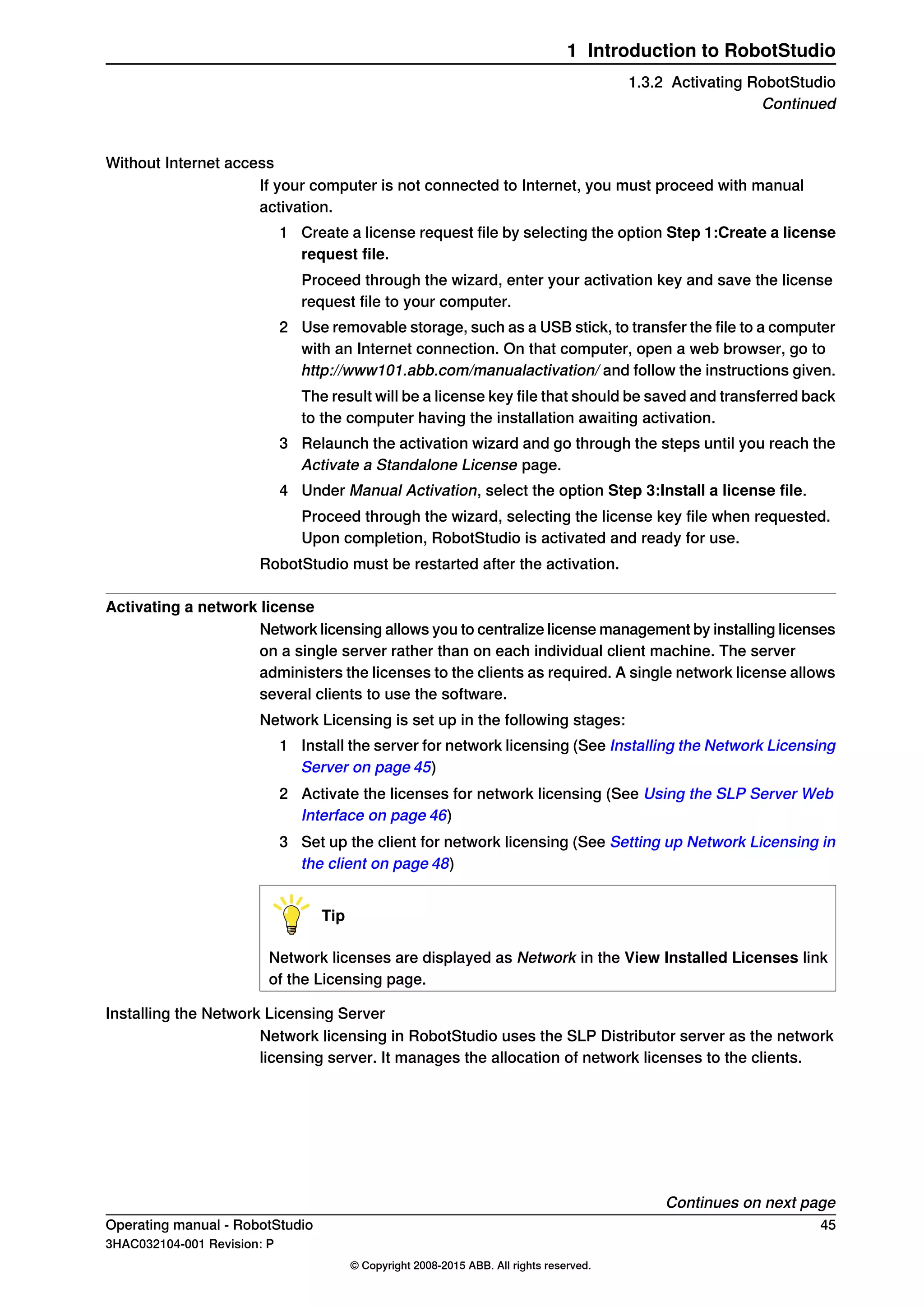 Without Internet access
If your computer is not connected to Internet, you must proceed with manual
activation.
1 Create a license request file by selecting the option Step 1:Create a license
request file.
Proceed through the wizard, enter your activation key and save the license
request file to your computer.
2 Use removable storage, such as a USB stick, to transfer the file to a computer
with an Internet connection. On that computer, open a web browser, go to
http://www101.abb.com/manualactivation/ and follow the instructions given.
The result will be a license key file that should be saved and transferred back
to the computer having the installation awaiting activation.
3 Relaunch the activation wizard and go through the steps until you reach the
Activate a Standalone License page.
4 Under Manual Activation, select the option Step 3:Install a license file.
Proceed through the wizard, selecting the license key file when requested.
Upon completion, RobotStudio is activated and ready for use.
RobotStudio must be restarted after the activation.
Activating a network license
Network licensing allows you to centralize license management by installing licenses
on a single server rather than on each individual client machine. The server
administers the licenses to the clients as required. A single network license allows
several clients to use the software.
Network Licensing is set up in the following stages:
1 Install the server for network licensing (See Installing the Network Licensing
Server on page 45)
2 Activate the licenses for network licensing (See Using the SLP Server Web
Interface on page 46)
3 Set up the client for network licensing (See Setting up Network Licensing in
the client on page 48)
Tip
Network licenses are displayed as Network in the View Installed Licenses link
of the Licensing page.
Installing the Network Licensing Server
Network licensing in RobotStudio uses the SLP Distributor server as the network
licensing server. It manages the allocation of network licenses to the clients.
Continues on next page
Operating manual - RobotStudio 45
3HAC032104-001 Revision: P
© Copyright 2008-2015 ABB. All rights reserved.
1 Introduction to RobotStudio
1.3.2 Activating RobotStudio
Continued
 