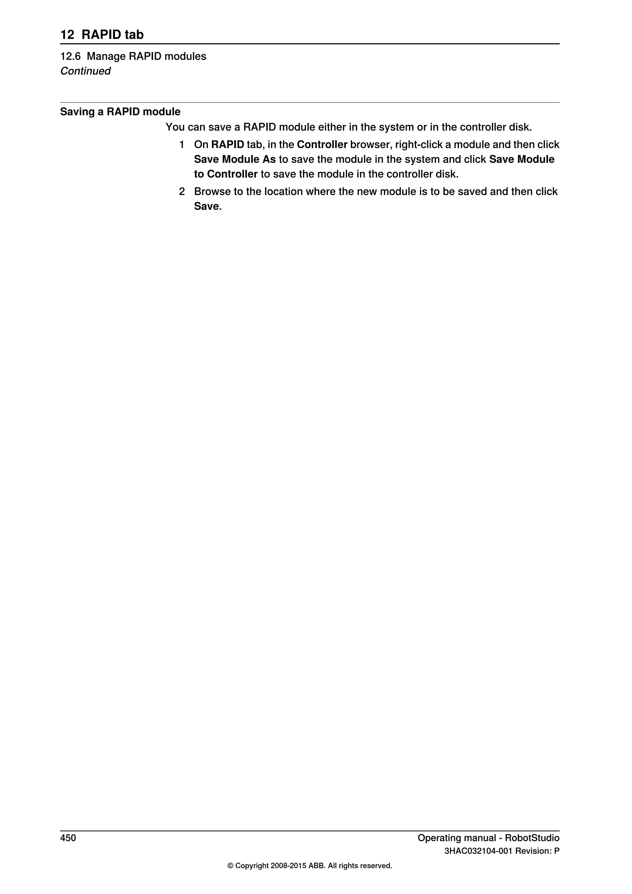 Saving a RAPID module
You can save a RAPID module either in the system or in the controller disk.
1 On RAPID tab, in the Controller browser, right-click a module and then click
Save Module As to save the module in the system and click Save Module
to Controller to save the module in the controller disk.
2 Browse to the location where the new module is to be saved and then click
Save.
450 Operating manual - RobotStudio
3HAC032104-001 Revision: P
© Copyright 2008-2015 ABB. All rights reserved.
12 RAPID tab
12.6 Manage RAPID modules
Continued
 