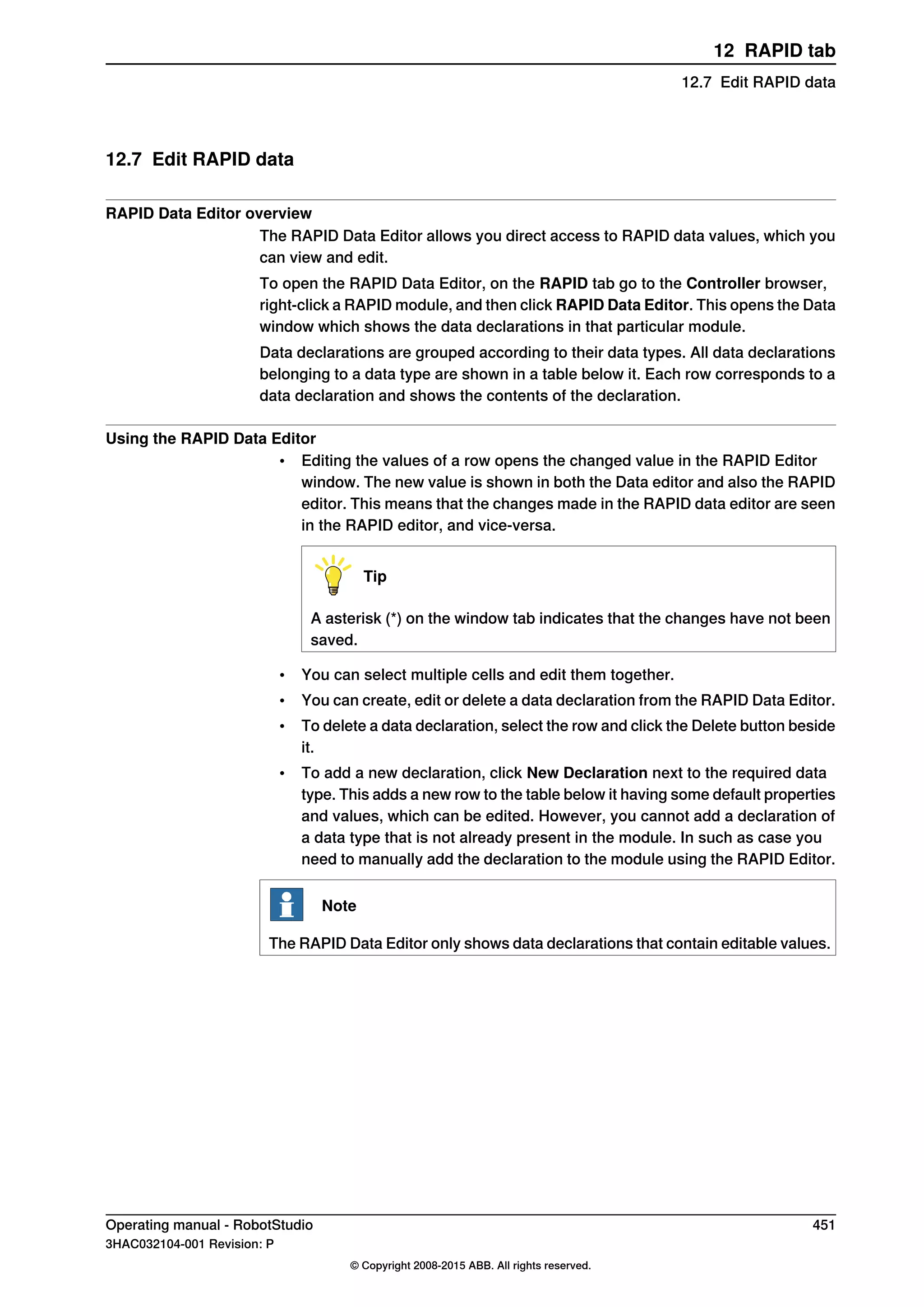 12.7 Edit RAPID data
RAPID Data Editor overview
The RAPID Data Editor allows you direct access to RAPID data values, which you
can view and edit.
To open the RAPID Data Editor, on the RAPID tab go to the Controller browser,
right-click a RAPID module, and then click RAPID Data Editor. This opens the Data
window which shows the data declarations in that particular module.
Data declarations are grouped according to their data types. All data declarations
belonging to a data type are shown in a table below it. Each row corresponds to a
data declaration and shows the contents of the declaration.
Using the RAPID Data Editor
• Editing the values of a row opens the changed value in the RAPID Editor
window. The new value is shown in both the Data editor and also the RAPID
editor. This means that the changes made in the RAPID data editor are seen
in the RAPID editor, and vice-versa.
Tip
A asterisk (*) on the window tab indicates that the changes have not been
saved.
• You can select multiple cells and edit them together.
• You can create, edit or delete a data declaration from the RAPID Data Editor.
• To delete a data declaration, select the row and click the Delete button beside
it.
• To add a new declaration, click New Declaration next to the required data
type. This adds a new row to the table below it having some default properties
and values, which can be edited. However, you cannot add a declaration of
a data type that is not already present in the module. In such as case you
need to manually add the declaration to the module using the RAPID Editor.
Note
The RAPID Data Editor only shows data declarations that contain editable values.
Operating manual - RobotStudio 451
3HAC032104-001 Revision: P
© Copyright 2008-2015 ABB. All rights reserved.
12 RAPID tab
12.7 Edit RAPID data
 