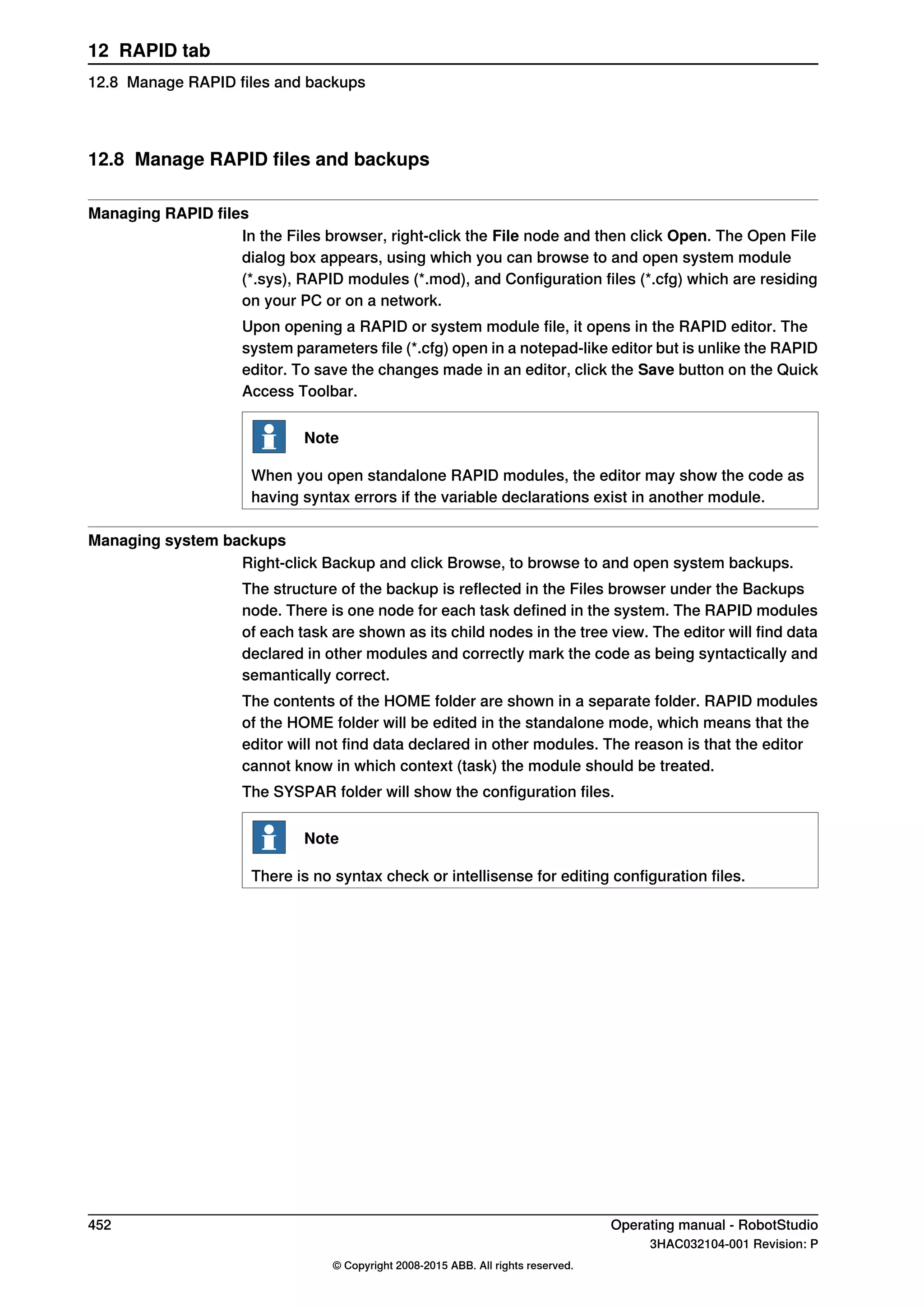 12.8 Manage RAPID files and backups
Managing RAPID files
In the Files browser, right-click the File node and then click Open. The Open File
dialog box appears, using which you can browse to and open system module
(*.sys), RAPID modules (*.mod), and Configuration files (*.cfg) which are residing
on your PC or on a network.
Upon opening a RAPID or system module file, it opens in the RAPID editor. The
system parameters file (*.cfg) open in a notepad-like editor but is unlike the RAPID
editor. To save the changes made in an editor, click the Save button on the Quick
Access Toolbar.
Note
When you open standalone RAPID modules, the editor may show the code as
having syntax errors if the variable declarations exist in another module.
Managing system backups
Right-click Backup and click Browse, to browse to and open system backups.
The structure of the backup is reflected in the Files browser under the Backups
node. There is one node for each task defined in the system. The RAPID modules
of each task are shown as its child nodes in the tree view. The editor will find data
declared in other modules and correctly mark the code as being syntactically and
semantically correct.
The contents of the HOME folder are shown in a separate folder. RAPID modules
of the HOME folder will be edited in the standalone mode, which means that the
editor will not find data declared in other modules. The reason is that the editor
cannot know in which context (task) the module should be treated.
The SYSPAR folder will show the configuration files.
Note
There is no syntax check or intellisense for editing configuration files.
452 Operating manual - RobotStudio
3HAC032104-001 Revision: P
© Copyright 2008-2015 ABB. All rights reserved.
12 RAPID tab
12.8 Manage RAPID files and backups
 