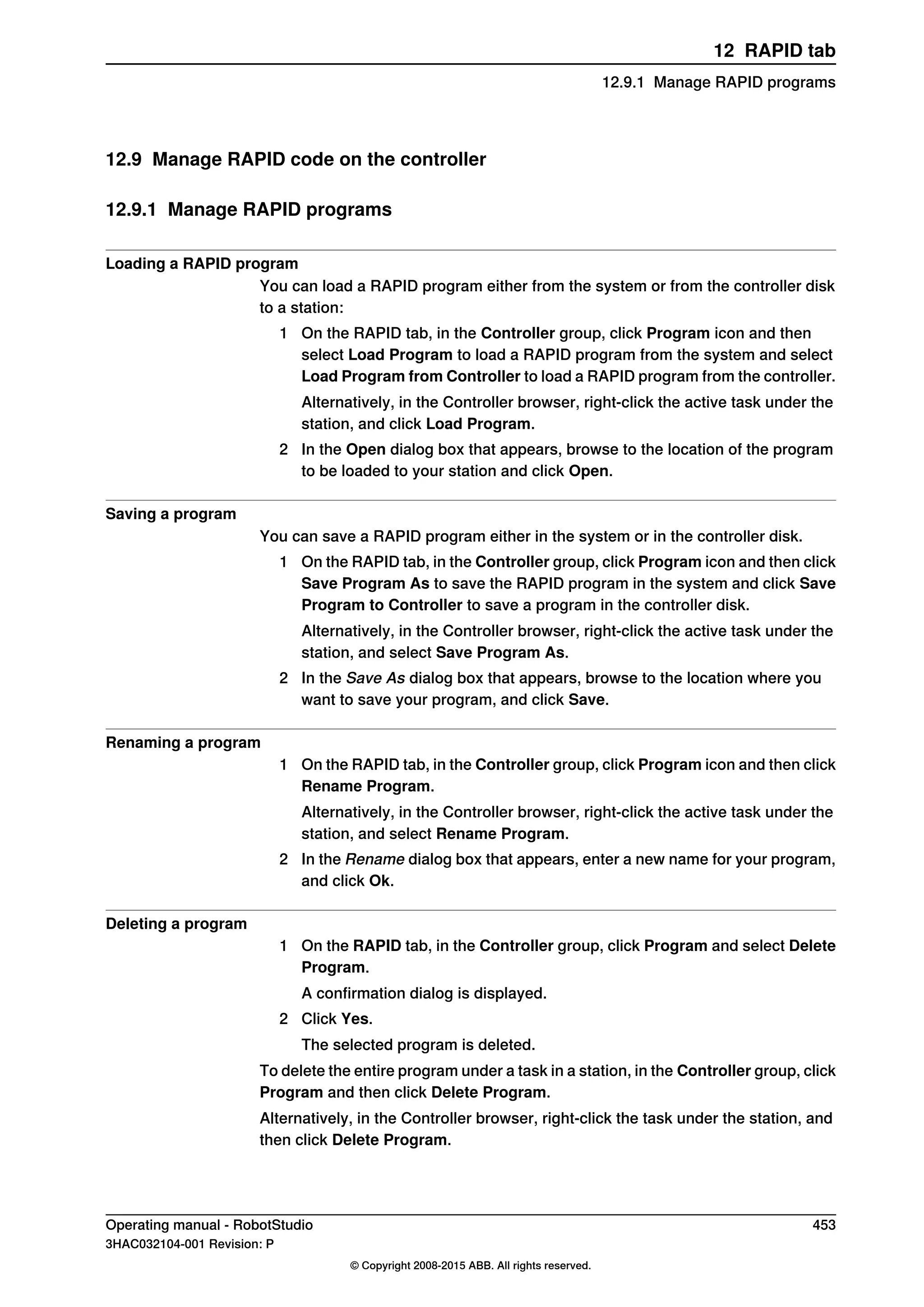 12.9 Manage RAPID code on the controller
12.9.1 Manage RAPID programs
Loading a RAPID program
You can load a RAPID program either from the system or from the controller disk
to a station:
1 On the RAPID tab, in the Controller group, click Program icon and then
select Load Program to load a RAPID program from the system and select
Load Program from Controller to load a RAPID program from the controller.
Alternatively, in the Controller browser, right-click the active task under the
station, and click Load Program.
2 In the Open dialog box that appears, browse to the location of the program
to be loaded to your station and click Open.
Saving a program
You can save a RAPID program either in the system or in the controller disk.
1 On the RAPID tab, in the Controller group, click Program icon and then click
Save Program As to save the RAPID program in the system and click Save
Program to Controller to save a program in the controller disk.
Alternatively, in the Controller browser, right-click the active task under the
station, and select Save Program As.
2 In the Save As dialog box that appears, browse to the location where you
want to save your program, and click Save.
Renaming a program
1 On the RAPID tab, in the Controller group, click Program icon and then click
Rename Program.
Alternatively, in the Controller browser, right-click the active task under the
station, and select Rename Program.
2 In the Rename dialog box that appears, enter a new name for your program,
and click Ok.
Deleting a program
1 On the RAPID tab, in the Controller group, click Program and select Delete
Program.
A confirmation dialog is displayed.
2 Click Yes.
The selected program is deleted.
To delete the entire program under a task in a station, in the Controller group, click
Program and then click Delete Program.
Alternatively, in the Controller browser, right-click the task under the station, and
then click Delete Program.
Operating manual - RobotStudio 453
3HAC032104-001 Revision: P
© Copyright 2008-2015 ABB. All rights reserved.
12 RAPID tab
12.9.1 Manage RAPID programs
 
