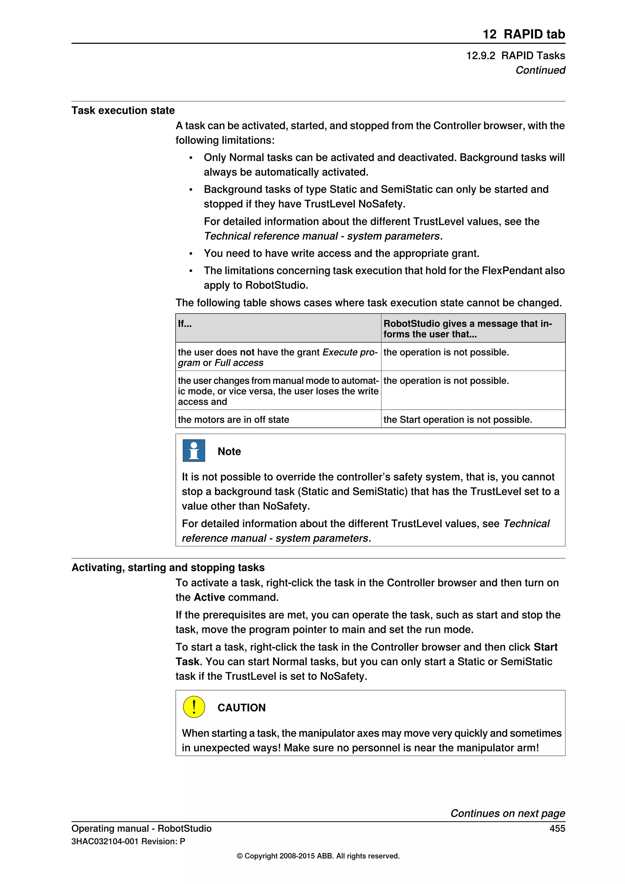 Task execution state
A task can be activated, started, and stopped from the Controller browser, with the
following limitations:
• Only Normal tasks can be activated and deactivated. Background tasks will
always be automatically activated.
• Background tasks of type Static and SemiStatic can only be started and
stopped if they have TrustLevel NoSafety.
For detailed information about the different TrustLevel values, see the
Technical reference manual - system parameters.
• You need to have write access and the appropriate grant.
• The limitations concerning task execution that hold for the FlexPendant also
apply to RobotStudio.
The following table shows cases where task execution state cannot be changed.
RobotStudio gives a message that in-
forms the user that...
If...
the operation is not possible.the user does not have the grant Execute pro-
gram or Full access
the operation is not possible.the user changes from manual mode to automat-
ic mode, or vice versa, the user loses the write
access and
the Start operation is not possible.the motors are in off state
Note
It is not possible to override the controller’s safety system, that is, you cannot
stop a background task (Static and SemiStatic) that has the TrustLevel set to a
value other than NoSafety.
For detailed information about the different TrustLevel values, see Technical
reference manual - system parameters.
Activating, starting and stopping tasks
To activate a task, right-click the task in the Controller browser and then turn on
the Active command.
If the prerequisites are met, you can operate the task, such as start and stop the
task, move the program pointer to main and set the run mode.
To start a task, right-click the task in the Controller browser and then click Start
Task. You can start Normal tasks, but you can only start a Static or SemiStatic
task if the TrustLevel is set to NoSafety.
CAUTION
When starting a task, the manipulator axes may move very quickly and sometimes
in unexpected ways! Make sure no personnel is near the manipulator arm!
Continues on next page
Operating manual - RobotStudio 455
3HAC032104-001 Revision: P
© Copyright 2008-2015 ABB. All rights reserved.
12 RAPID tab
12.9.2 RAPID Tasks
Continued
 