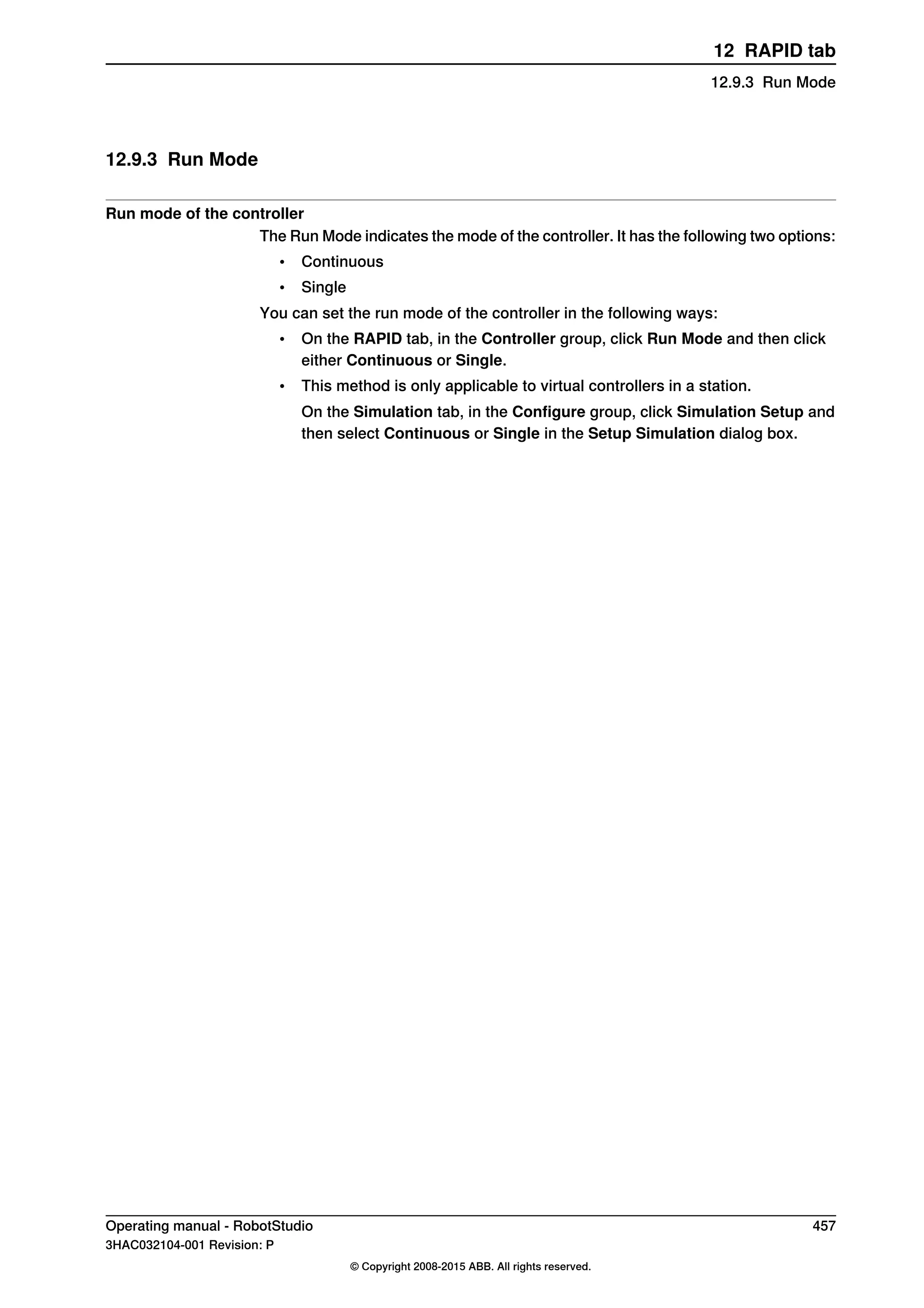 12.9.3 Run Mode
Run mode of the controller
The Run Mode indicates the mode of the controller. It has the following two options:
• Continuous
• Single
You can set the run mode of the controller in the following ways:
• On the RAPID tab, in the Controller group, click Run Mode and then click
either Continuous or Single.
• This method is only applicable to virtual controllers in a station.
On the Simulation tab, in the Configure group, click Simulation Setup and
then select Continuous or Single in the Setup Simulation dialog box.
Operating manual - RobotStudio 457
3HAC032104-001 Revision: P
© Copyright 2008-2015 ABB. All rights reserved.
12 RAPID tab
12.9.3 Run Mode
 