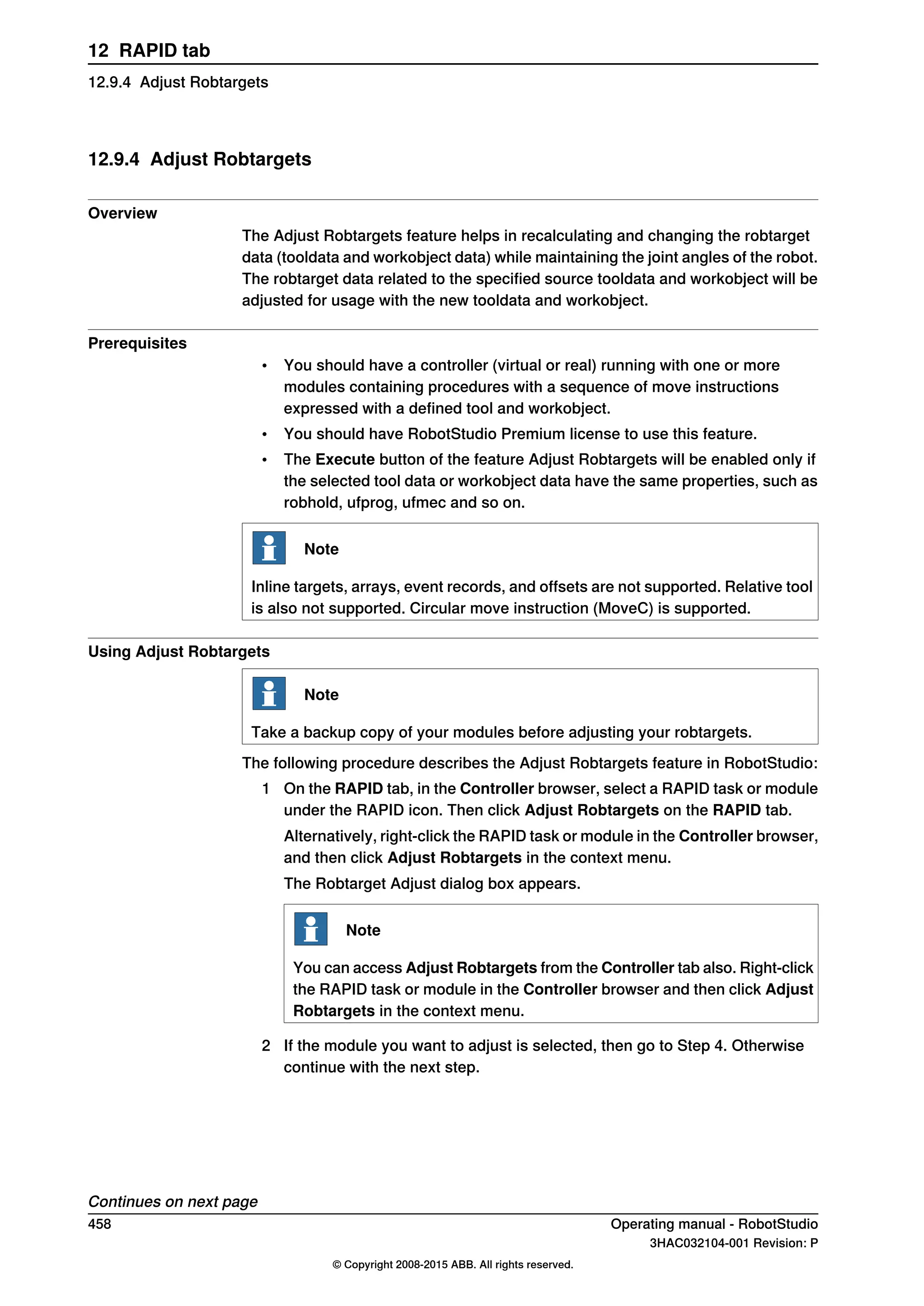 12.9.4 Adjust Robtargets
Overview
The Adjust Robtargets feature helps in recalculating and changing the robtarget
data (tooldata and workobject data) while maintaining the joint angles of the robot.
The robtarget data related to the specified source tooldata and workobject will be
adjusted for usage with the new tooldata and workobject.
Prerequisites
• You should have a controller (virtual or real) running with one or more
modules containing procedures with a sequence of move instructions
expressed with a defined tool and workobject.
• You should have RobotStudio Premium license to use this feature.
• The Execute button of the feature Adjust Robtargets will be enabled only if
the selected tool data or workobject data have the same properties, such as
robhold, ufprog, ufmec and so on.
Note
Inline targets, arrays, event records, and offsets are not supported. Relative tool
is also not supported. Circular move instruction (MoveC) is supported.
Using Adjust Robtargets
Note
Take a backup copy of your modules before adjusting your robtargets.
The following procedure describes the Adjust Robtargets feature in RobotStudio:
1 On the RAPID tab, in the Controller browser, select a RAPID task or module
under the RAPID icon. Then click Adjust Robtargets on the RAPID tab.
Alternatively, right-click the RAPID task or module in the Controller browser,
and then click Adjust Robtargets in the context menu.
The Robtarget Adjust dialog box appears.
Note
You can access Adjust Robtargets from the Controller tab also. Right-click
the RAPID task or module in the Controller browser and then click Adjust
Robtargets in the context menu.
2 If the module you want to adjust is selected, then go to Step 4. Otherwise
continue with the next step.
Continues on next page
458 Operating manual - RobotStudio
3HAC032104-001 Revision: P
© Copyright 2008-2015 ABB. All rights reserved.
12 RAPID tab
12.9.4 Adjust Robtargets
 