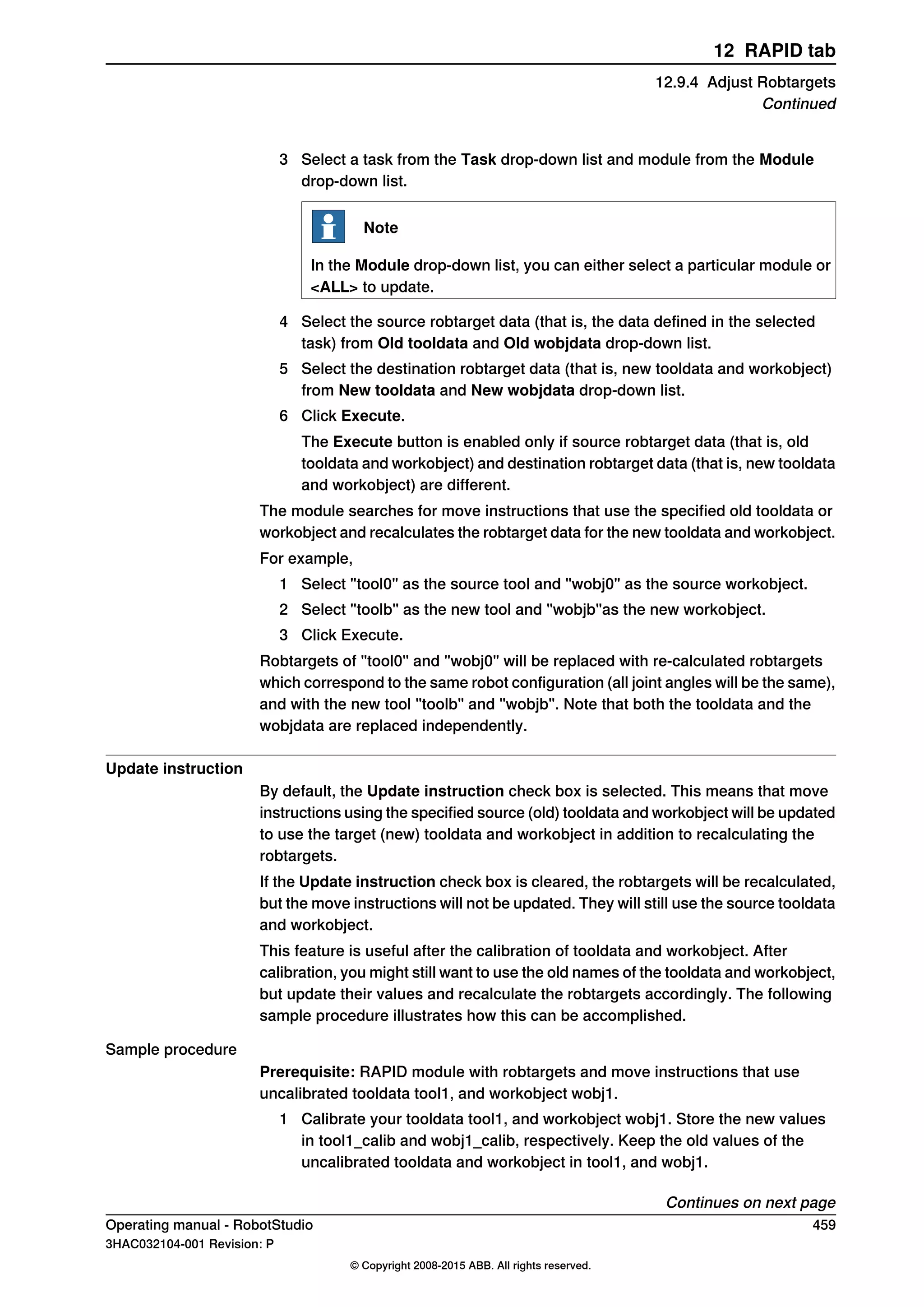 3 Select a task from the Task drop-down list and module from the Module
drop-down list.
Note
In the Module drop-down list, you can either select a particular module or
<ALL> to update.
4 Select the source robtarget data (that is, the data defined in the selected
task) from Old tooldata and Old wobjdata drop-down list.
5 Select the destination robtarget data (that is, new tooldata and workobject)
from New tooldata and New wobjdata drop-down list.
6 Click Execute.
The Execute button is enabled only if source robtarget data (that is, old
tooldata and workobject) and destination robtarget data (that is, new tooldata
and workobject) are different.
The module searches for move instructions that use the specified old tooldata or
workobject and recalculates the robtarget data for the new tooldata and workobject.
For example,
1 Select "tool0" as the source tool and "wobj0" as the source workobject.
2 Select "toolb" as the new tool and "wobjb"as the new workobject.
3 Click Execute.
Robtargets of "tool0" and "wobj0" will be replaced with re-calculated robtargets
which correspond to the same robot configuration (all joint angles will be the same),
and with the new tool "toolb" and "wobjb". Note that both the tooldata and the
wobjdata are replaced independently.
Update instruction
By default, the Update instruction check box is selected. This means that move
instructions using the specified source (old) tooldata and workobject will be updated
to use the target (new) tooldata and workobject in addition to recalculating the
robtargets.
If the Update instruction check box is cleared, the robtargets will be recalculated,
but the move instructions will not be updated. They will still use the source tooldata
and workobject.
This feature is useful after the calibration of tooldata and workobject. After
calibration, you might still want to use the old names of the tooldata and workobject,
but update their values and recalculate the robtargets accordingly. The following
sample procedure illustrates how this can be accomplished.
Sample procedure
Prerequisite: RAPID module with robtargets and move instructions that use
uncalibrated tooldata tool1, and workobject wobj1.
1 Calibrate your tooldata tool1, and workobject wobj1. Store the new values
in tool1_calib and wobj1_calib, respectively. Keep the old values of the
uncalibrated tooldata and workobject in tool1, and wobj1.
Continues on next page
Operating manual - RobotStudio 459
3HAC032104-001 Revision: P
© Copyright 2008-2015 ABB. All rights reserved.
12 RAPID tab
12.9.4 Adjust Robtargets
Continued
 