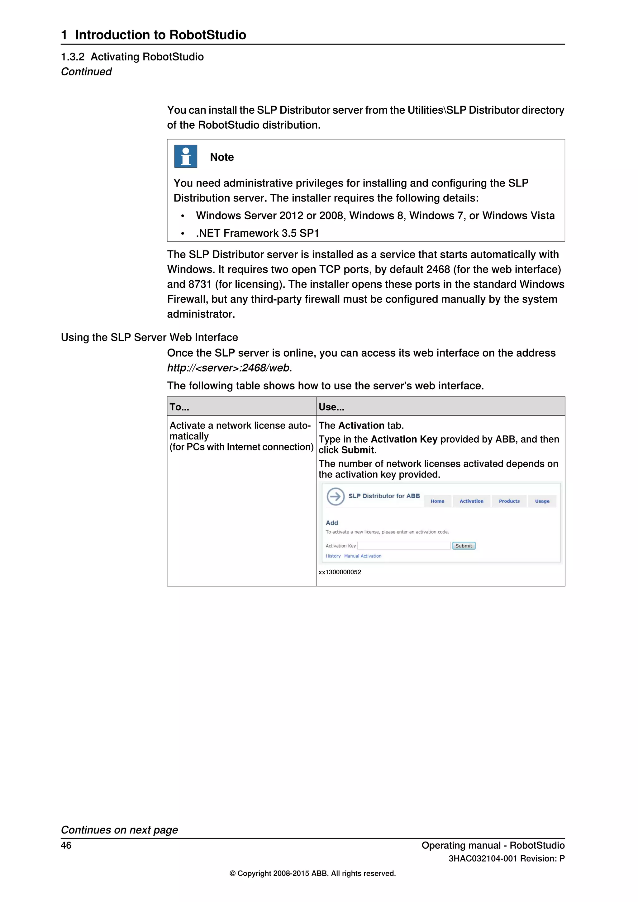 You can install the SLP Distributor server from the UtilitiesSLP Distributor directory
of the RobotStudio distribution.
Note
You need administrative privileges for installing and configuring the SLP
Distribution server. The installer requires the following details:
• Windows Server 2012 or 2008, Windows 8, Windows 7, or Windows Vista
• .NET Framework 3.5 SP1
The SLP Distributor server is installed as a service that starts automatically with
Windows. It requires two open TCP ports, by default 2468 (for the web interface)
and 8731 (for licensing). The installer opens these ports in the standard Windows
Firewall, but any third-party firewall must be configured manually by the system
administrator.
Using the SLP Server Web Interface
Once the SLP server is online, you can access its web interface on the address
http://<server>:2468/web.
The following table shows how to use the server's web interface.
Use...To...
The Activation tab.Activate a network license auto-
matically
(for PCs with Internet connection)
Type in the Activation Key provided by ABB, and then
click Submit.
The number of network licenses activated depends on
the activation key provided.
xx1300000052
Continues on next page
46 Operating manual - RobotStudio
3HAC032104-001 Revision: P
© Copyright 2008-2015 ABB. All rights reserved.
1 Introduction to RobotStudio
1.3.2 Activating RobotStudio
Continued
 