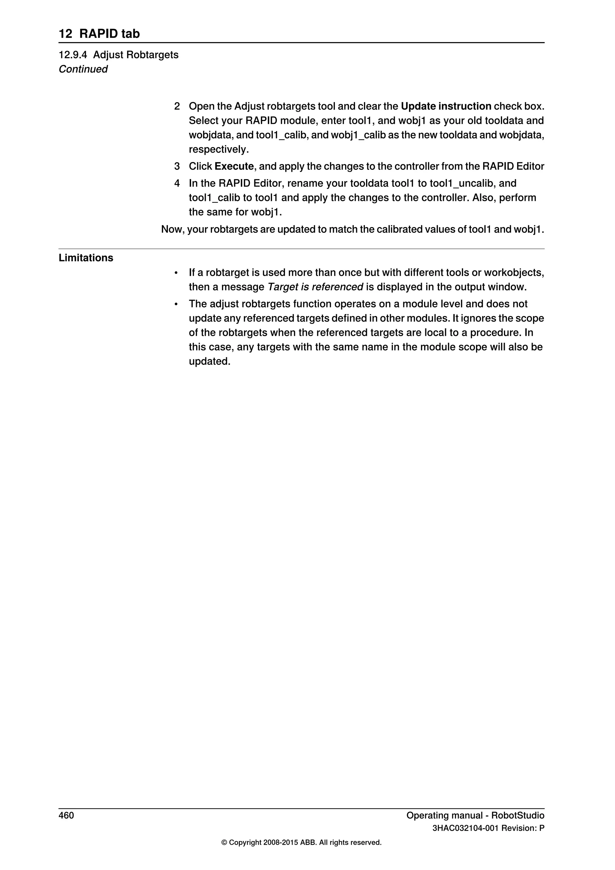 2 Open the Adjust robtargets tool and clear the Update instruction check box.
Select your RAPID module, enter tool1, and wobj1 as your old tooldata and
wobjdata, and tool1_calib, and wobj1_calib as the new tooldata and wobjdata,
respectively.
3 Click Execute, and apply the changes to the controller from the RAPID Editor
4 In the RAPID Editor, rename your tooldata tool1 to tool1_uncalib, and
tool1_calib to tool1 and apply the changes to the controller. Also, perform
the same for wobj1.
Now, your robtargets are updated to match the calibrated values of tool1 and wobj1.
Limitations
• If a robtarget is used more than once but with different tools or workobjects,
then a message Target is referenced is displayed in the output window.
• The adjust robtargets function operates on a module level and does not
update any referenced targets defined in other modules. It ignores the scope
of the robtargets when the referenced targets are local to a procedure. In
this case, any targets with the same name in the module scope will also be
updated.
460 Operating manual - RobotStudio
3HAC032104-001 Revision: P
© Copyright 2008-2015 ABB. All rights reserved.
12 RAPID tab
12.9.4 Adjust Robtargets
Continued
 
