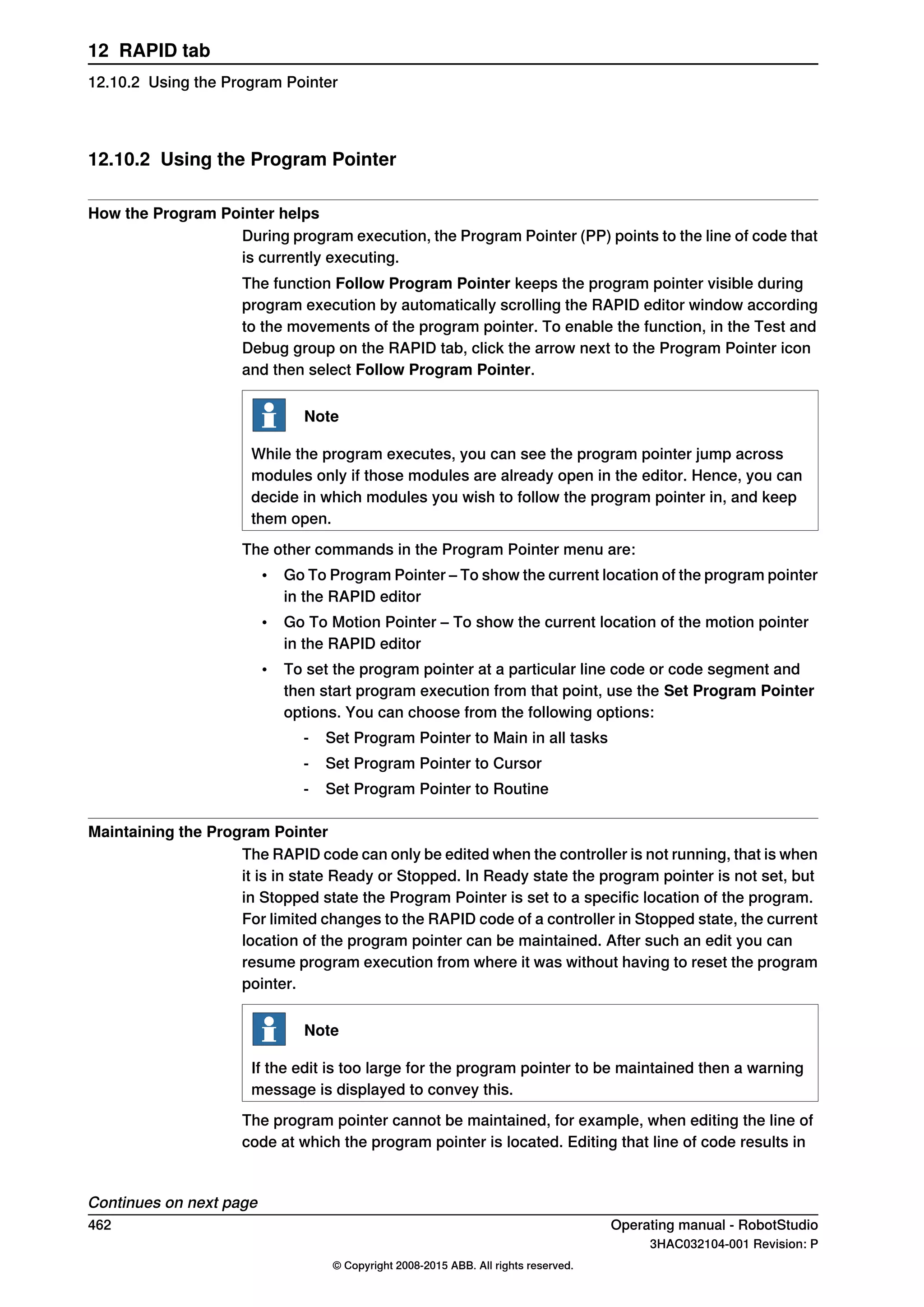 12.10.2 Using the Program Pointer
How the Program Pointer helps
During program execution, the Program Pointer (PP) points to the line of code that
is currently executing.
The function Follow Program Pointer keeps the program pointer visible during
program execution by automatically scrolling the RAPID editor window according
to the movements of the program pointer. To enable the function, in the Test and
Debug group on the RAPID tab, click the arrow next to the Program Pointer icon
and then select Follow Program Pointer.
Note
While the program executes, you can see the program pointer jump across
modules only if those modules are already open in the editor. Hence, you can
decide in which modules you wish to follow the program pointer in, and keep
them open.
The other commands in the Program Pointer menu are:
• Go To Program Pointer – To show the current location of the program pointer
in the RAPID editor
• Go To Motion Pointer – To show the current location of the motion pointer
in the RAPID editor
• To set the program pointer at a particular line code or code segment and
then start program execution from that point, use the Set Program Pointer
options. You can choose from the following options:
- Set Program Pointer to Main in all tasks
- Set Program Pointer to Cursor
- Set Program Pointer to Routine
Maintaining the Program Pointer
The RAPID code can only be edited when the controller is not running, that is when
it is in state Ready or Stopped. In Ready state the program pointer is not set, but
in Stopped state the Program Pointer is set to a specific location of the program.
For limited changes to the RAPID code of a controller in Stopped state, the current
location of the program pointer can be maintained. After such an edit you can
resume program execution from where it was without having to reset the program
pointer.
Note
If the edit is too large for the program pointer to be maintained then a warning
message is displayed to convey this.
The program pointer cannot be maintained, for example, when editing the line of
code at which the program pointer is located. Editing that line of code results in
Continues on next page
462 Operating manual - RobotStudio
3HAC032104-001 Revision: P
© Copyright 2008-2015 ABB. All rights reserved.
12 RAPID tab
12.10.2 Using the Program Pointer
 
