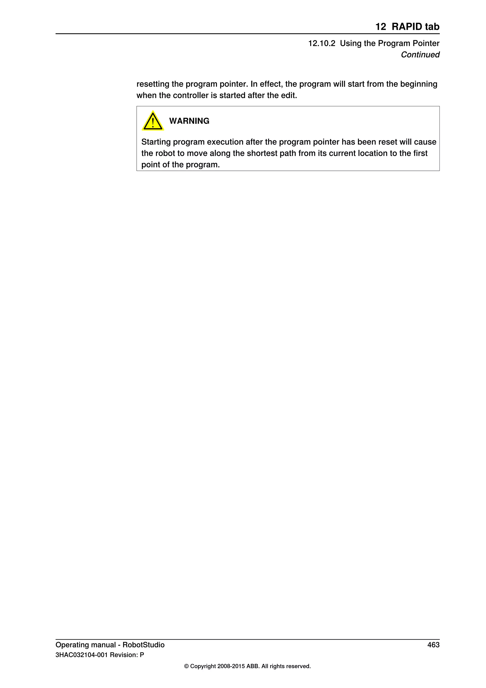 resetting the program pointer. In effect, the program will start from the beginning
when the controller is started after the edit.
WARNING
Starting program execution after the program pointer has been reset will cause
the robot to move along the shortest path from its current location to the first
point of the program.
Operating manual - RobotStudio 463
3HAC032104-001 Revision: P
© Copyright 2008-2015 ABB. All rights reserved.
12 RAPID tab
12.10.2 Using the Program Pointer
Continued
 