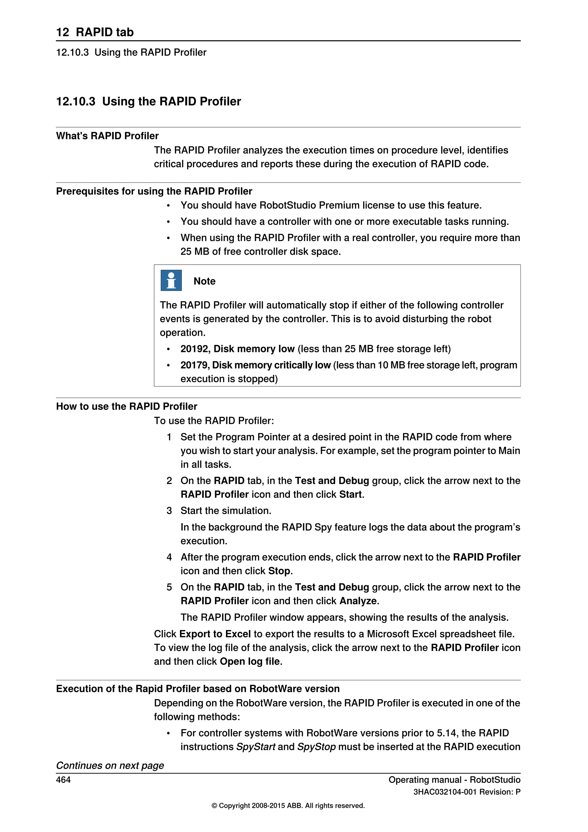 12.10.3 Using the RAPID Profiler
What's RAPID Profiler
The RAPID Profiler analyzes the execution times on procedure level, identifies
critical procedures and reports these during the execution of RAPID code.
Prerequisites for using the RAPID Profiler
• You should have RobotStudio Premium license to use this feature.
• You should have a controller with one or more executable tasks running.
• When using the RAPID Profiler with a real controller, you require more than
25 MB of free controller disk space.
Note
The RAPID Profiler will automatically stop if either of the following controller
events is generated by the controller. This is to avoid disturbing the robot
operation.
• 20192, Disk memory low (less than 25 MB free storage left)
• 20179, Disk memory critically low (less than 10 MB free storage left, program
execution is stopped)
How to use the RAPID Profiler
To use the RAPID Profiler:
1 Set the Program Pointer at a desired point in the RAPID code from where
you wish to start your analysis. For example, set the program pointer to Main
in all tasks.
2 On the RAPID tab, in the Test and Debug group, click the arrow next to the
RAPID Profiler icon and then click Start.
3 Start the simulation.
In the background the RAPID Spy feature logs the data about the program’s
execution.
4 After the program execution ends, click the arrow next to the RAPID Profiler
icon and then click Stop.
5 On the RAPID tab, in the Test and Debug group, click the arrow next to the
RAPID Profiler icon and then click Analyze.
The RAPID Profiler window appears, showing the results of the analysis.
Click Export to Excel to export the results to a Microsoft Excel spreadsheet file.
To view the log file of the analysis, click the arrow next to the RAPID Profiler icon
and then click Open log file.
Execution of the Rapid Profiler based on RobotWare version
Depending on the RobotWare version, the RAPID Profiler is executed in one of the
following methods:
• For controller systems with RobotWare versions prior to 5.14, the RAPID
instructions SpyStart and SpyStop must be inserted at the RAPID execution
Continues on next page
464 Operating manual - RobotStudio
3HAC032104-001 Revision: P
© Copyright 2008-2015 ABB. All rights reserved.
12 RAPID tab
12.10.3 Using the RAPID Profiler
 