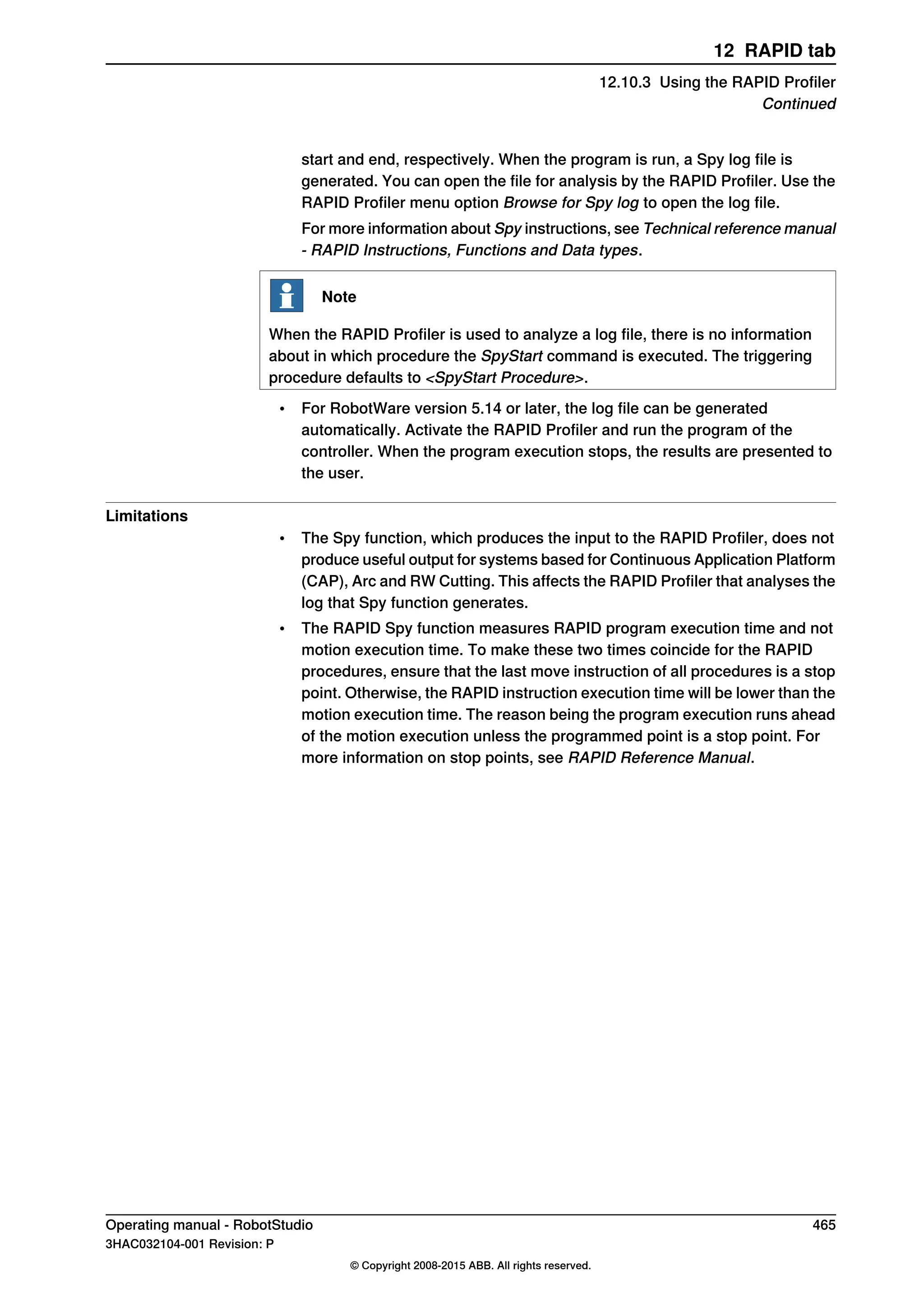 start and end, respectively. When the program is run, a Spy log file is
generated. You can open the file for analysis by the RAPID Profiler. Use the
RAPID Profiler menu option Browse for Spy log to open the log file.
For more information about Spy instructions, see Technical reference manual
- RAPID Instructions, Functions and Data types.
Note
When the RAPID Profiler is used to analyze a log file, there is no information
about in which procedure the SpyStart command is executed. The triggering
procedure defaults to <SpyStart Procedure>.
• For RobotWare version 5.14 or later, the log file can be generated
automatically. Activate the RAPID Profiler and run the program of the
controller. When the program execution stops, the results are presented to
the user.
Limitations
• The Spy function, which produces the input to the RAPID Profiler, does not
produce useful output for systems based for Continuous Application Platform
(CAP), Arc and RW Cutting. This affects the RAPID Profiler that analyses the
log that Spy function generates.
• The RAPID Spy function measures RAPID program execution time and not
motion execution time. To make these two times coincide for the RAPID
procedures, ensure that the last move instruction of all procedures is a stop
point. Otherwise, the RAPID instruction execution time will be lower than the
motion execution time. The reason being the program execution runs ahead
of the motion execution unless the programmed point is a stop point. For
more information on stop points, see RAPID Reference Manual.
Operating manual - RobotStudio 465
3HAC032104-001 Revision: P
© Copyright 2008-2015 ABB. All rights reserved.
12 RAPID tab
12.10.3 Using the RAPID Profiler
Continued
 