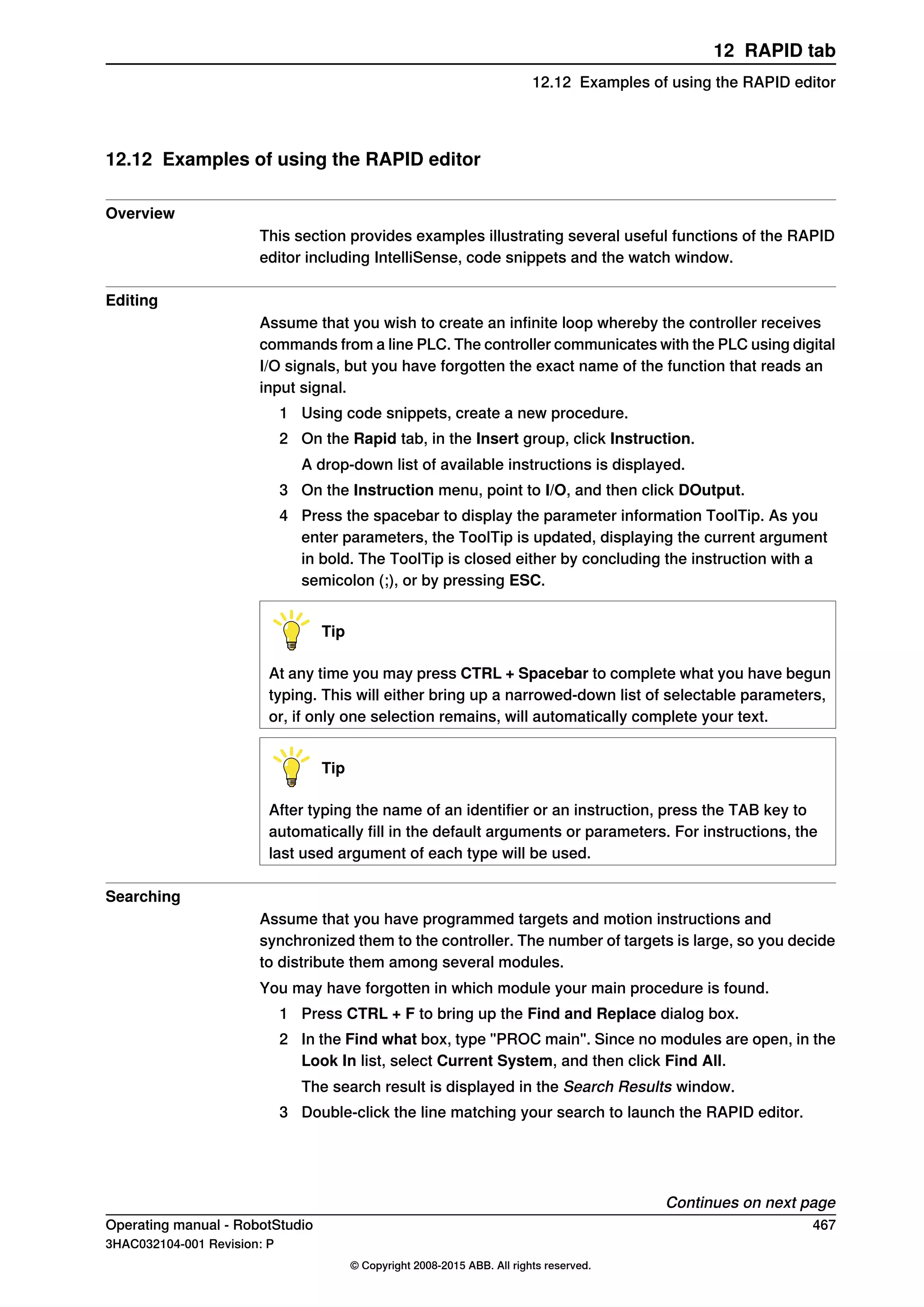12.12 Examples of using the RAPID editor
Overview
This section provides examples illustrating several useful functions of the RAPID
editor including IntelliSense, code snippets and the watch window.
Editing
Assume that you wish to create an infinite loop whereby the controller receives
commands from a line PLC. The controller communicates with the PLC using digital
I/O signals, but you have forgotten the exact name of the function that reads an
input signal.
1 Using code snippets, create a new procedure.
2 On the Rapid tab, in the Insert group, click Instruction.
A drop-down list of available instructions is displayed.
3 On the Instruction menu, point to I/O, and then click DOutput.
4 Press the spacebar to display the parameter information ToolTip. As you
enter parameters, the ToolTip is updated, displaying the current argument
in bold. The ToolTip is closed either by concluding the instruction with a
semicolon (;), or by pressing ESC.
Tip
At any time you may press CTRL + Spacebar to complete what you have begun
typing. This will either bring up a narrowed-down list of selectable parameters,
or, if only one selection remains, will automatically complete your text.
Tip
After typing the name of an identifier or an instruction, press the TAB key to
automatically fill in the default arguments or parameters. For instructions, the
last used argument of each type will be used.
Searching
Assume that you have programmed targets and motion instructions and
synchronized them to the controller. The number of targets is large, so you decide
to distribute them among several modules.
You may have forgotten in which module your main procedure is found.
1 Press CTRL + F to bring up the Find and Replace dialog box.
2 In the Find what box, type "PROC main". Since no modules are open, in the
Look In list, select Current System, and then click Find All.
The search result is displayed in the Search Results window.
3 Double-click the line matching your search to launch the RAPID editor.
Continues on next page
Operating manual - RobotStudio 467
3HAC032104-001 Revision: P
© Copyright 2008-2015 ABB. All rights reserved.
12 RAPID tab
12.12 Examples of using the RAPID editor
 