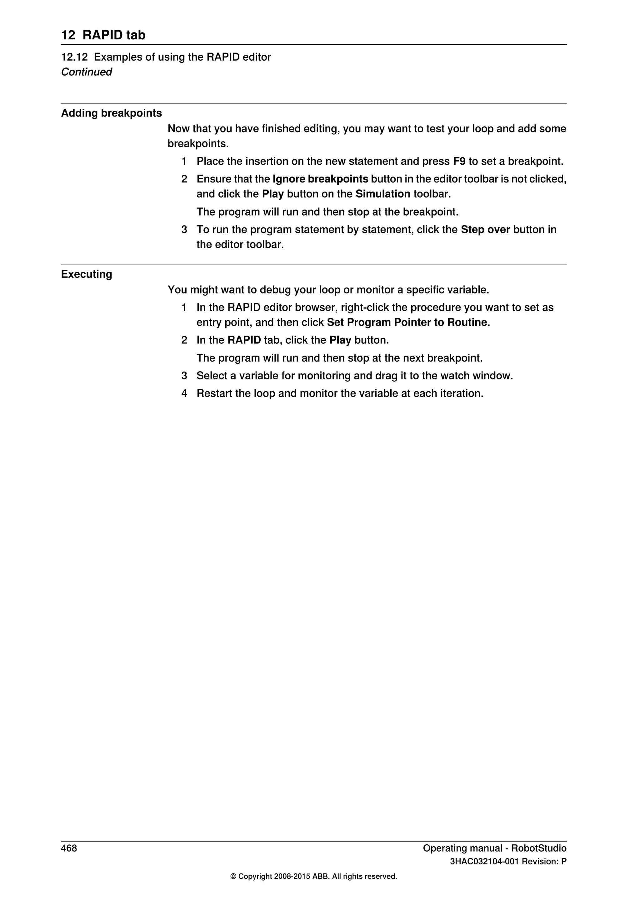 Adding breakpoints
Now that you have finished editing, you may want to test your loop and add some
breakpoints.
1 Place the insertion on the new statement and press F9 to set a breakpoint.
2 Ensure that the Ignore breakpoints button in the editor toolbar is not clicked,
and click the Play button on the Simulation toolbar.
The program will run and then stop at the breakpoint.
3 To run the program statement by statement, click the Step over button in
the editor toolbar.
Executing
You might want to debug your loop or monitor a specific variable.
1 In the RAPID editor browser, right-click the procedure you want to set as
entry point, and then click Set Program Pointer to Routine.
2 In the RAPID tab, click the Play button.
The program will run and then stop at the next breakpoint.
3 Select a variable for monitoring and drag it to the watch window.
4 Restart the loop and monitor the variable at each iteration.
468 Operating manual - RobotStudio
3HAC032104-001 Revision: P
© Copyright 2008-2015 ABB. All rights reserved.
12 RAPID tab
12.12 Examples of using the RAPID editor
Continued
 