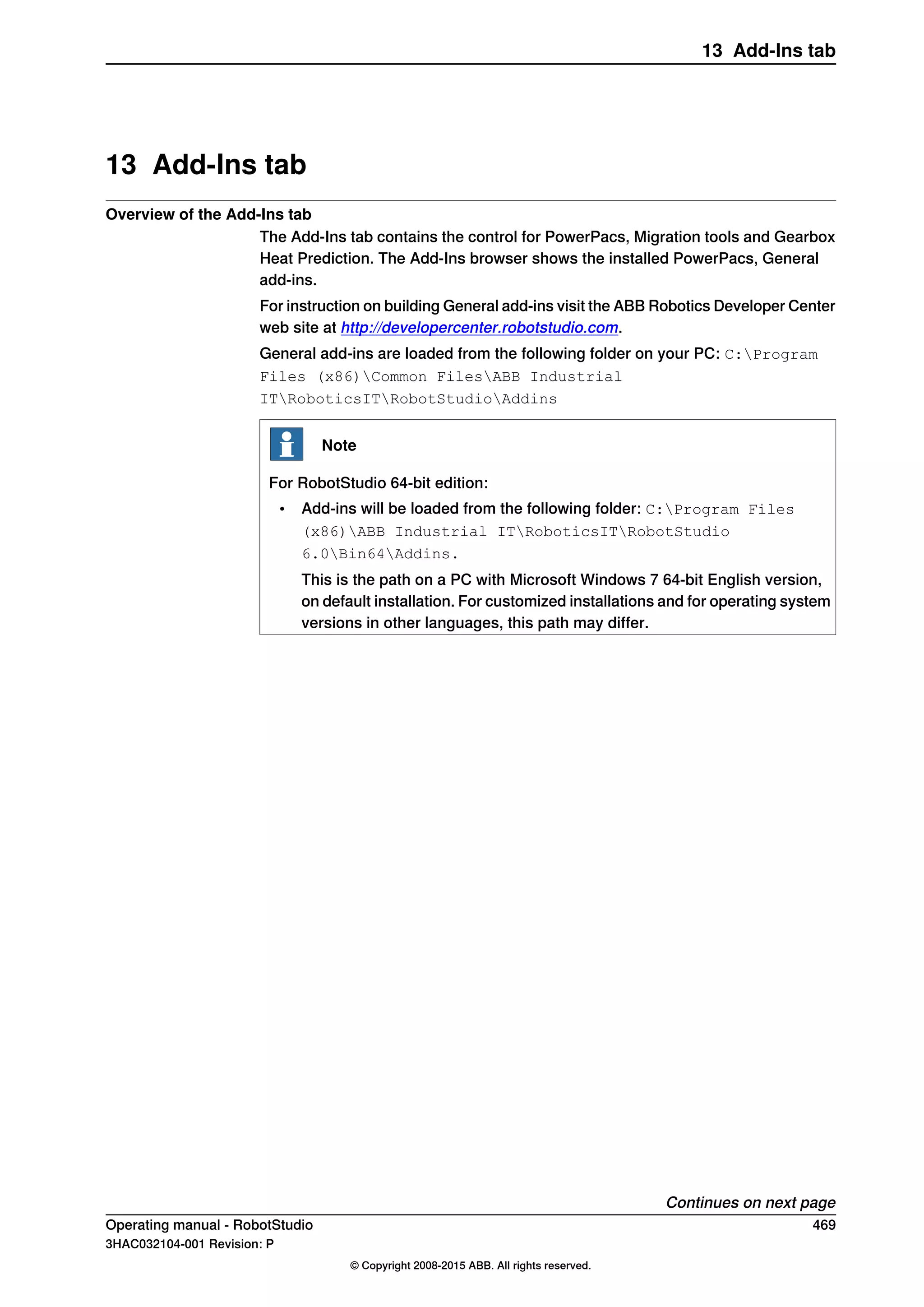 13 Add-Ins tab
Overview of the Add-Ins tab
The Add-Ins tab contains the control for PowerPacs, Migration tools and Gearbox
Heat Prediction. The Add-Ins browser shows the installed PowerPacs, General
add-ins.
For instruction on building General add-ins visit the ABB Robotics Developer Center
web site at http://developercenter.robotstudio.com.
General add-ins are loaded from the following folder on your PC: C:Program
Files (x86)Common FilesABB Industrial
ITRoboticsITRobotStudioAddins
Note
For RobotStudio 64-bit edition:
• Add-ins will be loaded from the following folder: C:Program Files
(x86)ABB Industrial ITRoboticsITRobotStudio
6.0Bin64Addins.
This is the path on a PC with Microsoft Windows 7 64-bit English version,
on default installation. For customized installations and for operating system
versions in other languages, this path may differ.
Continues on next page
Operating manual - RobotStudio 469
3HAC032104-001 Revision: P
© Copyright 2008-2015 ABB. All rights reserved.
13 Add-Ins tab
 
