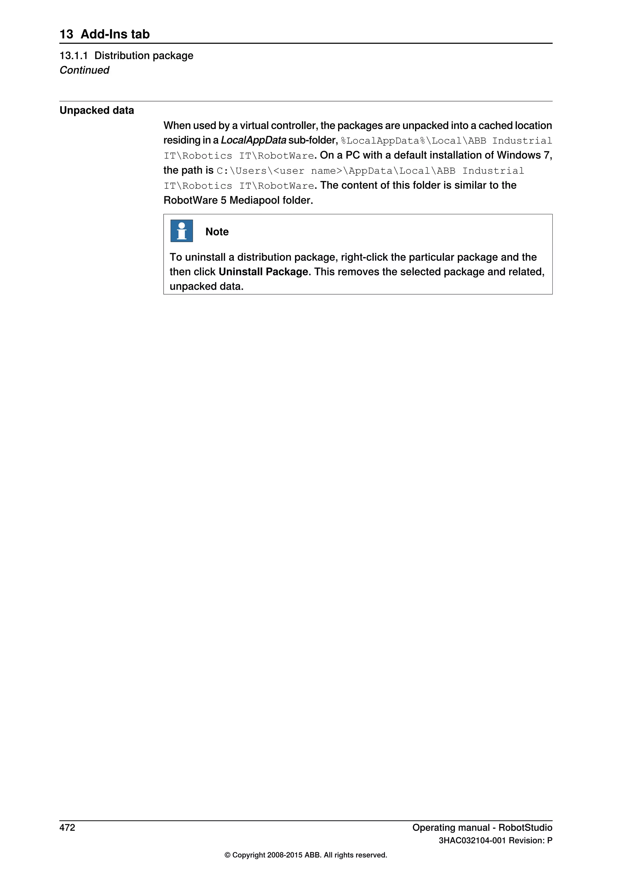 Unpacked data
When used by a virtual controller, the packages are unpacked into a cached location
residing in a LocalAppData sub-folder, %LocalAppData%LocalABB Industrial
ITRobotics ITRobotWare. On a PC with a default installation of Windows 7,
the path is C:Users<user name>AppDataLocalABB Industrial
ITRobotics ITRobotWare. The content of this folder is similar to the
RobotWare 5 Mediapool folder.
Note
To uninstall a distribution package, right-click the particular package and the
then click Uninstall Package. This removes the selected package and related,
unpacked data.
472 Operating manual - RobotStudio
3HAC032104-001 Revision: P
© Copyright 2008-2015 ABB. All rights reserved.
13 Add-Ins tab
13.1.1 Distribution package
Continued
 