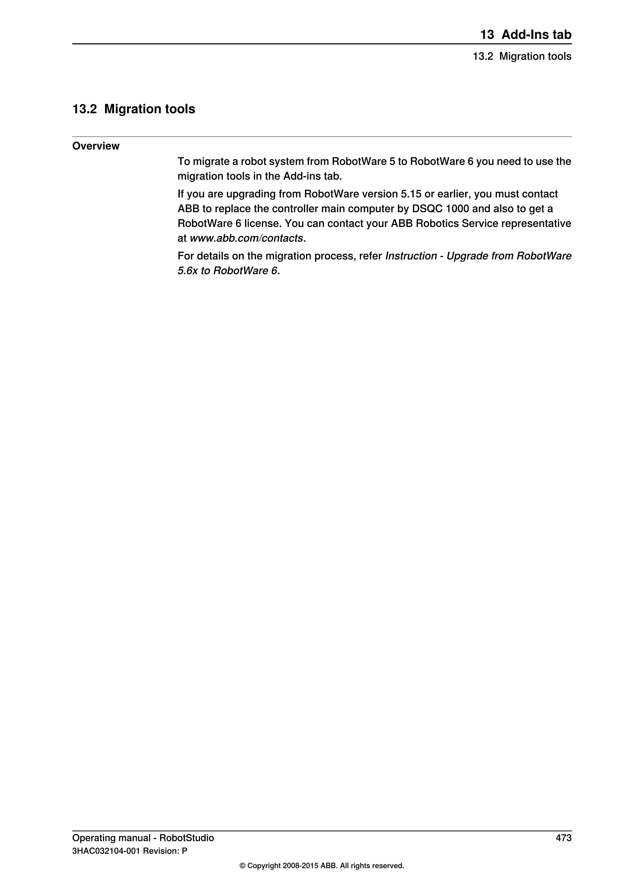 13.2 Migration tools
Overview
To migrate a robot system from RobotWare 5 to RobotWare 6 you need to use the
migration tools in the Add-ins tab.
If you are upgrading from RobotWare version 5.15 or earlier, you must contact
ABB to replace the controller main computer by DSQC 1000 and also to get a
RobotWare 6 license. You can contact your ABB Robotics Service representative
at www.abb.com/contacts.
For details on the migration process, refer Instruction - Upgrade from RobotWare
5.6x to RobotWare 6.
Operating manual - RobotStudio 473
3HAC032104-001 Revision: P
© Copyright 2008-2015 ABB. All rights reserved.
13 Add-Ins tab
13.2 Migration tools
 