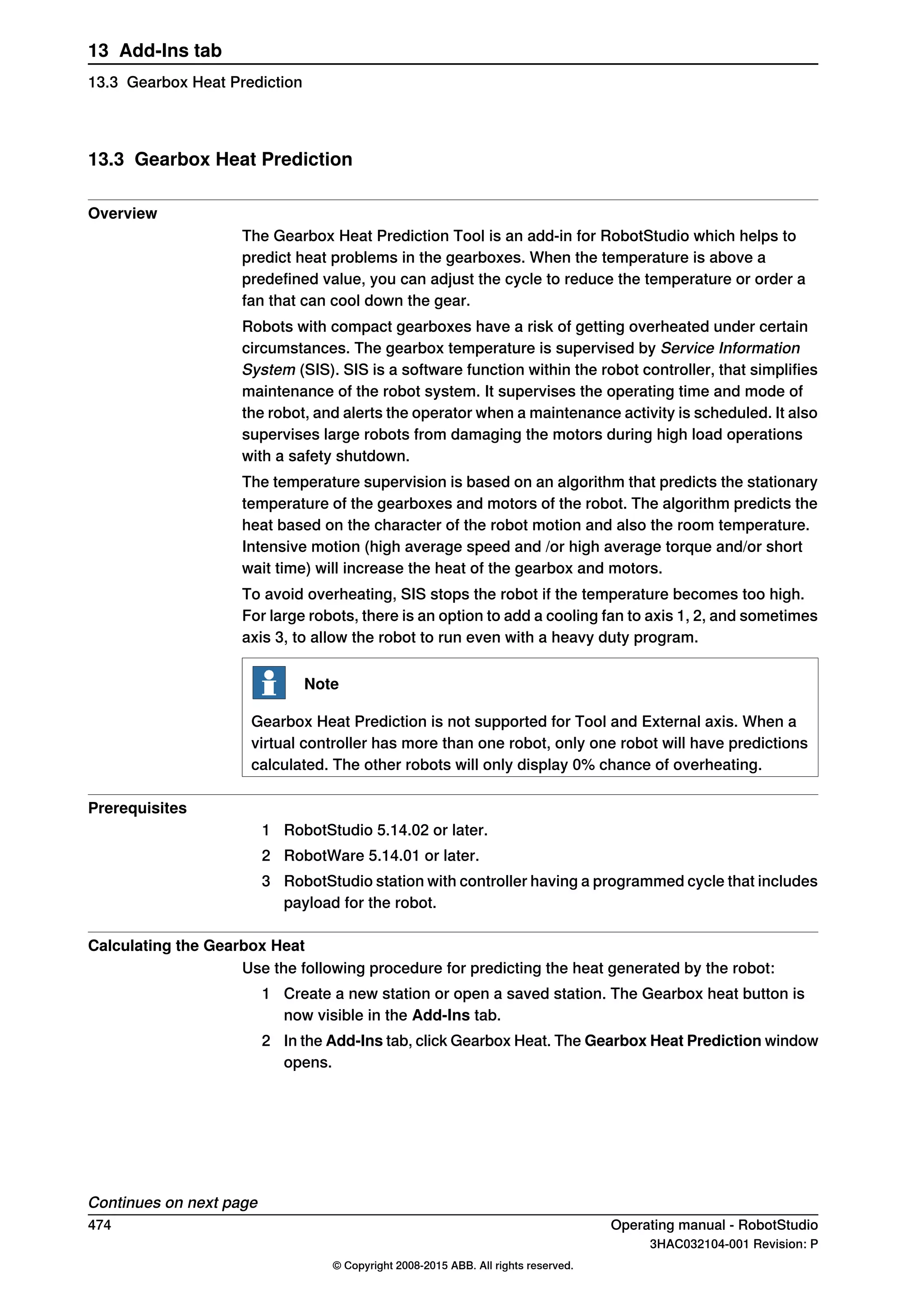 13.3 Gearbox Heat Prediction
Overview
The Gearbox Heat Prediction Tool is an add-in for RobotStudio which helps to
predict heat problems in the gearboxes. When the temperature is above a
predefined value, you can adjust the cycle to reduce the temperature or order a
fan that can cool down the gear.
Robots with compact gearboxes have a risk of getting overheated under certain
circumstances. The gearbox temperature is supervised by Service Information
System (SIS). SIS is a software function within the robot controller, that simplifies
maintenance of the robot system. It supervises the operating time and mode of
the robot, and alerts the operator when a maintenance activity is scheduled. It also
supervises large robots from damaging the motors during high load operations
with a safety shutdown.
The temperature supervision is based on an algorithm that predicts the stationary
temperature of the gearboxes and motors of the robot. The algorithm predicts the
heat based on the character of the robot motion and also the room temperature.
Intensive motion (high average speed and /or high average torque and/or short
wait time) will increase the heat of the gearbox and motors.
To avoid overheating, SIS stops the robot if the temperature becomes too high.
For large robots, there is an option to add a cooling fan to axis 1, 2, and sometimes
axis 3, to allow the robot to run even with a heavy duty program.
Note
Gearbox Heat Prediction is not supported for Tool and External axis. When a
virtual controller has more than one robot, only one robot will have predictions
calculated. The other robots will only display 0% chance of overheating.
Prerequisites
1 RobotStudio 5.14.02 or later.
2 RobotWare 5.14.01 or later.
3 RobotStudio station with controller having a programmed cycle that includes
payload for the robot.
Calculating the Gearbox Heat
Use the following procedure for predicting the heat generated by the robot:
1 Create a new station or open a saved station. The Gearbox heat button is
now visible in the Add-Ins tab.
2 In the Add-Ins tab, click Gearbox Heat. The Gearbox Heat Prediction window
opens.
Continues on next page
474 Operating manual - RobotStudio
3HAC032104-001 Revision: P
© Copyright 2008-2015 ABB. All rights reserved.
13 Add-Ins tab
13.3 Gearbox Heat Prediction
 