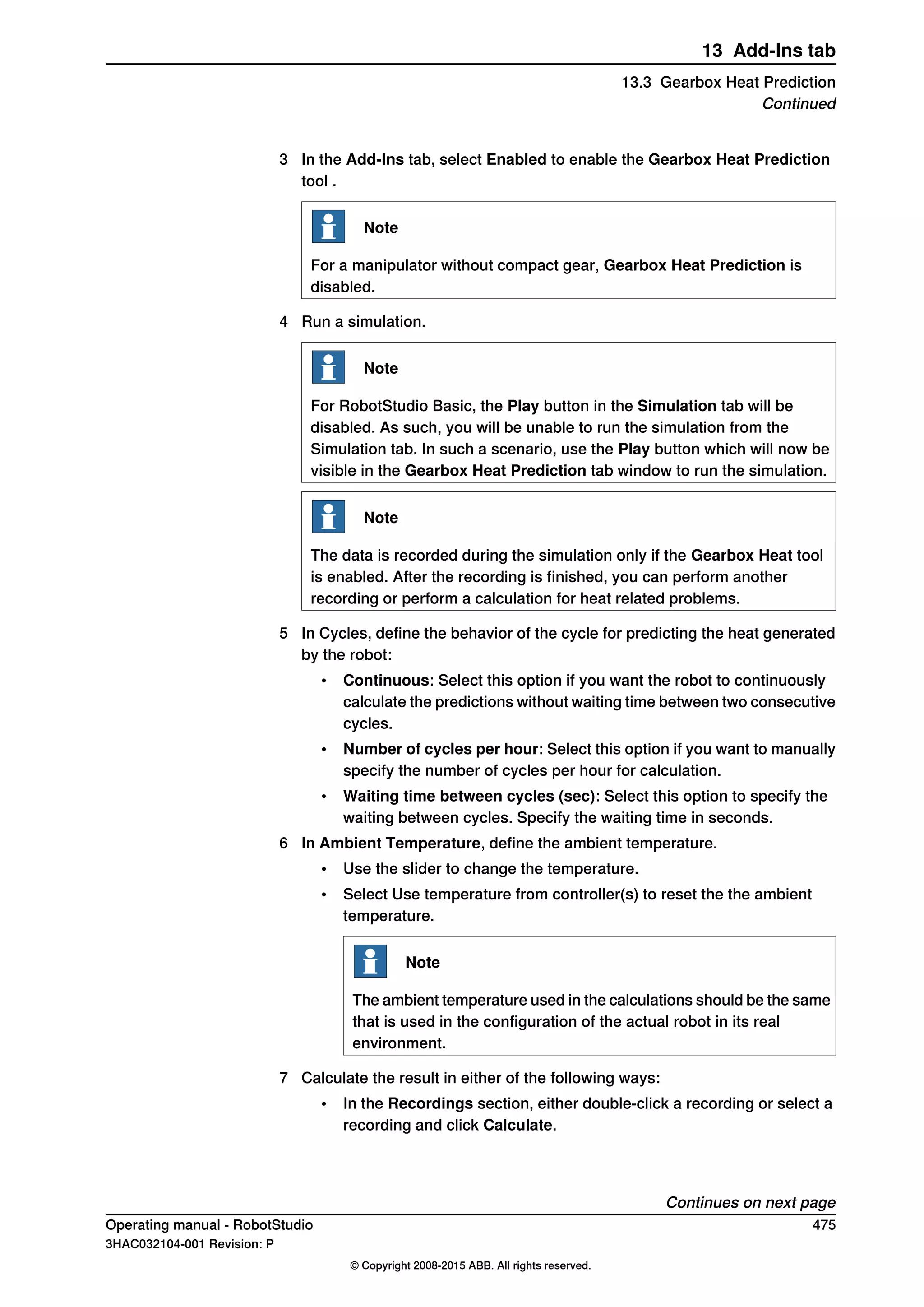3 In the Add-Ins tab, select Enabled to enable the Gearbox Heat Prediction
tool .
Note
For a manipulator without compact gear, Gearbox Heat Prediction is
disabled.
4 Run a simulation.
Note
For RobotStudio Basic, the Play button in the Simulation tab will be
disabled. As such, you will be unable to run the simulation from the
Simulation tab. In such a scenario, use the Play button which will now be
visible in the Gearbox Heat Prediction tab window to run the simulation.
Note
The data is recorded during the simulation only if the Gearbox Heat tool
is enabled. After the recording is finished, you can perform another
recording or perform a calculation for heat related problems.
5 In Cycles, define the behavior of the cycle for predicting the heat generated
by the robot:
• Continuous: Select this option if you want the robot to continuously
calculate the predictions without waiting time between two consecutive
cycles.
• Number of cycles per hour: Select this option if you want to manually
specify the number of cycles per hour for calculation.
• Waiting time between cycles (sec): Select this option to specify the
waiting between cycles. Specify the waiting time in seconds.
6 In Ambient Temperature, define the ambient temperature.
• Use the slider to change the temperature.
• Select Use temperature from controller(s) to reset the the ambient
temperature.
Note
The ambient temperature used in the calculations should be the same
that is used in the configuration of the actual robot in its real
environment.
7 Calculate the result in either of the following ways:
• In the Recordings section, either double-click a recording or select a
recording and click Calculate.
Continues on next page
Operating manual - RobotStudio 475
3HAC032104-001 Revision: P
© Copyright 2008-2015 ABB. All rights reserved.
13 Add-Ins tab
13.3 Gearbox Heat Prediction
Continued
 