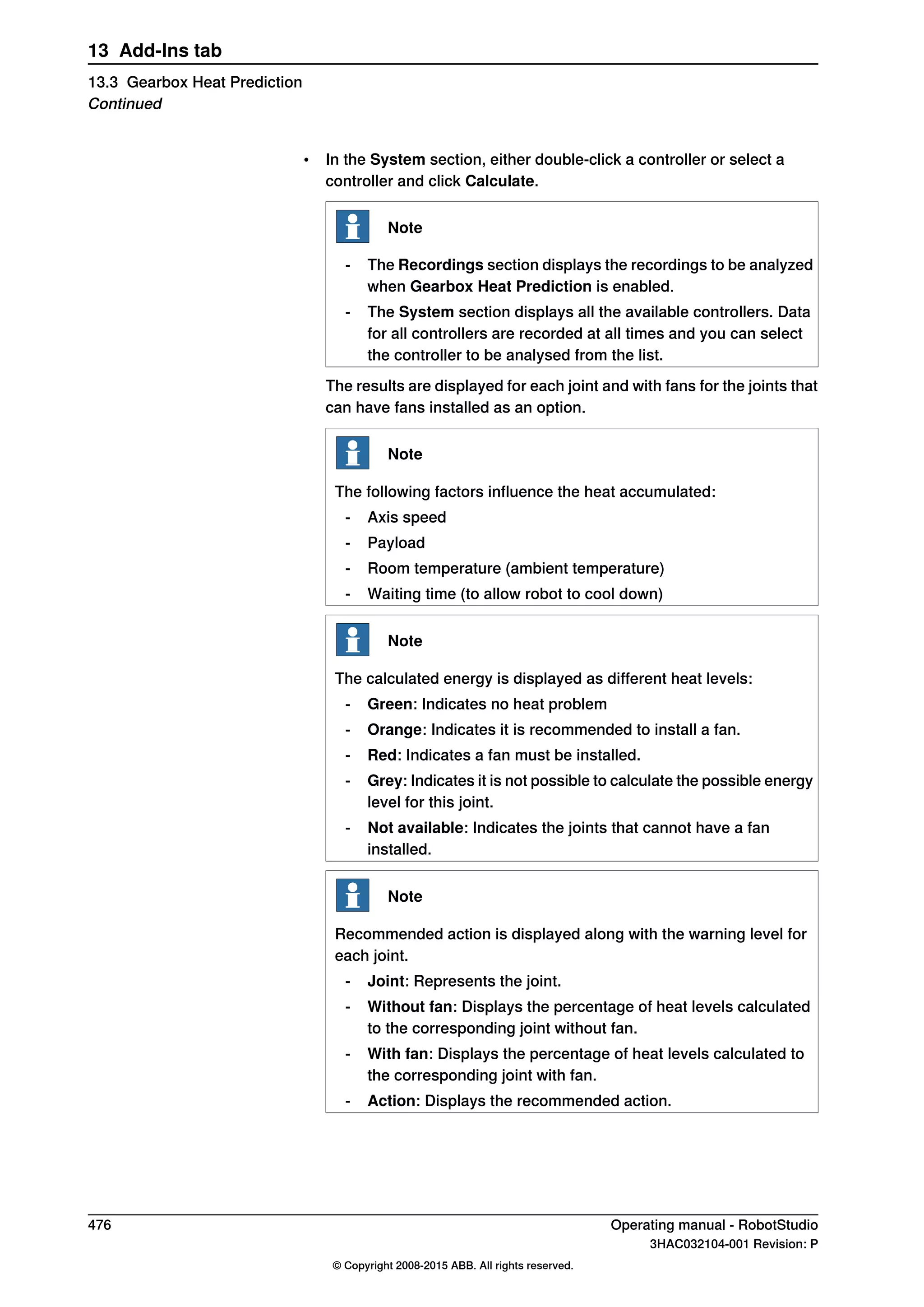 • In the System section, either double-click a controller or select a
controller and click Calculate.
Note
- The Recordings section displays the recordings to be analyzed
when Gearbox Heat Prediction is enabled.
- The System section displays all the available controllers. Data
for all controllers are recorded at all times and you can select
the controller to be analysed from the list.
The results are displayed for each joint and with fans for the joints that
can have fans installed as an option.
Note
The following factors influence the heat accumulated:
- Axis speed
- Payload
- Room temperature (ambient temperature)
- Waiting time (to allow robot to cool down)
Note
The calculated energy is displayed as different heat levels:
- Green: Indicates no heat problem
- Orange: Indicates it is recommended to install a fan.
- Red: Indicates a fan must be installed.
- Grey: Indicates it is not possible to calculate the possible energy
level for this joint.
- Not available: Indicates the joints that cannot have a fan
installed.
Note
Recommended action is displayed along with the warning level for
each joint.
- Joint: Represents the joint.
- Without fan: Displays the percentage of heat levels calculated
to the corresponding joint without fan.
- With fan: Displays the percentage of heat levels calculated to
the corresponding joint with fan.
- Action: Displays the recommended action.
476 Operating manual - RobotStudio
3HAC032104-001 Revision: P
© Copyright 2008-2015 ABB. All rights reserved.
13 Add-Ins tab
13.3 Gearbox Heat Prediction
Continued
 