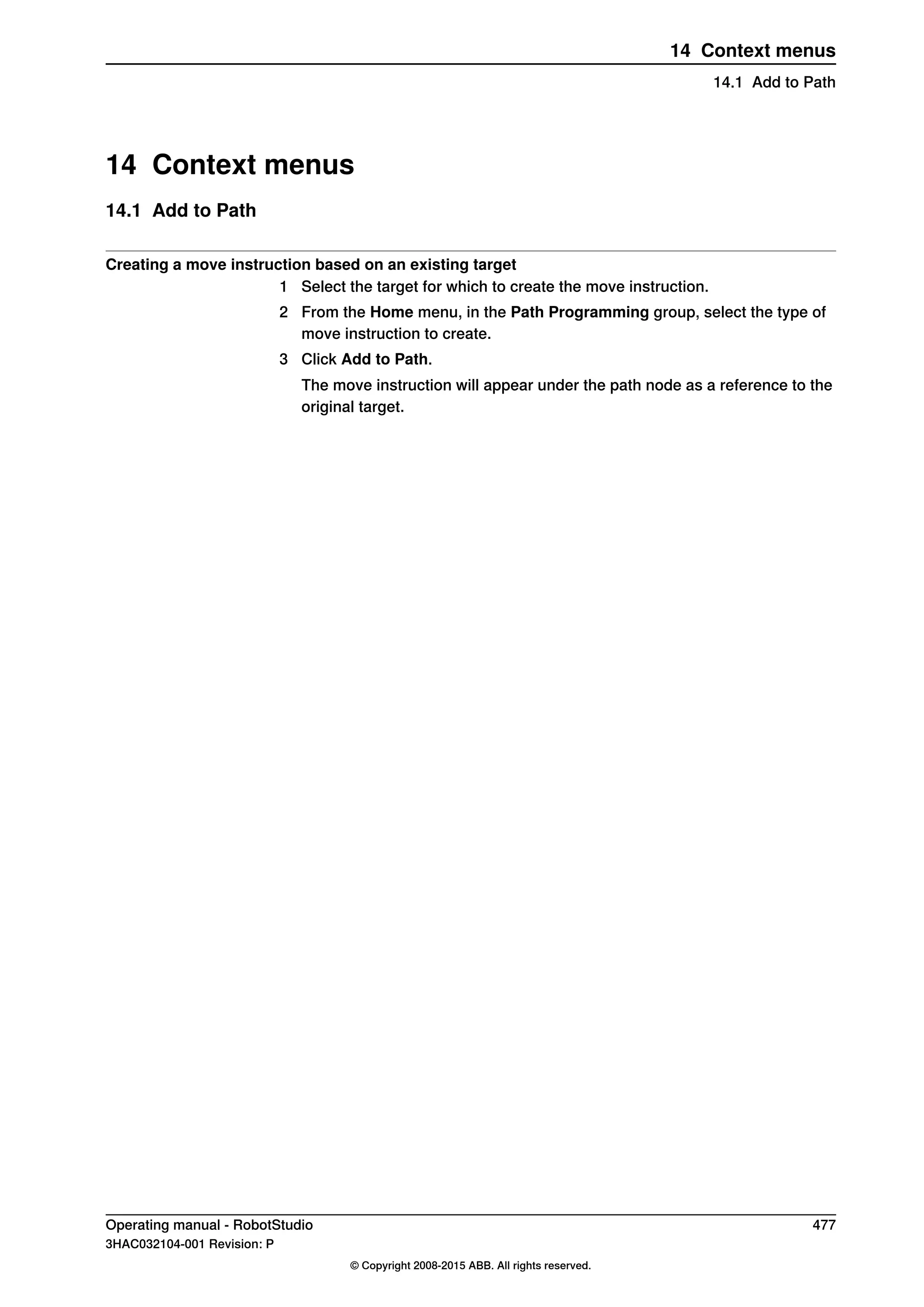 14 Context menus
14.1 Add to Path
Creating a move instruction based on an existing target
1 Select the target for which to create the move instruction.
2 From the Home menu, in the Path Programming group, select the type of
move instruction to create.
3 Click Add to Path.
The move instruction will appear under the path node as a reference to the
original target.
Operating manual - RobotStudio 477
3HAC032104-001 Revision: P
© Copyright 2008-2015 ABB. All rights reserved.
14 Context menus
14.1 Add to Path
 