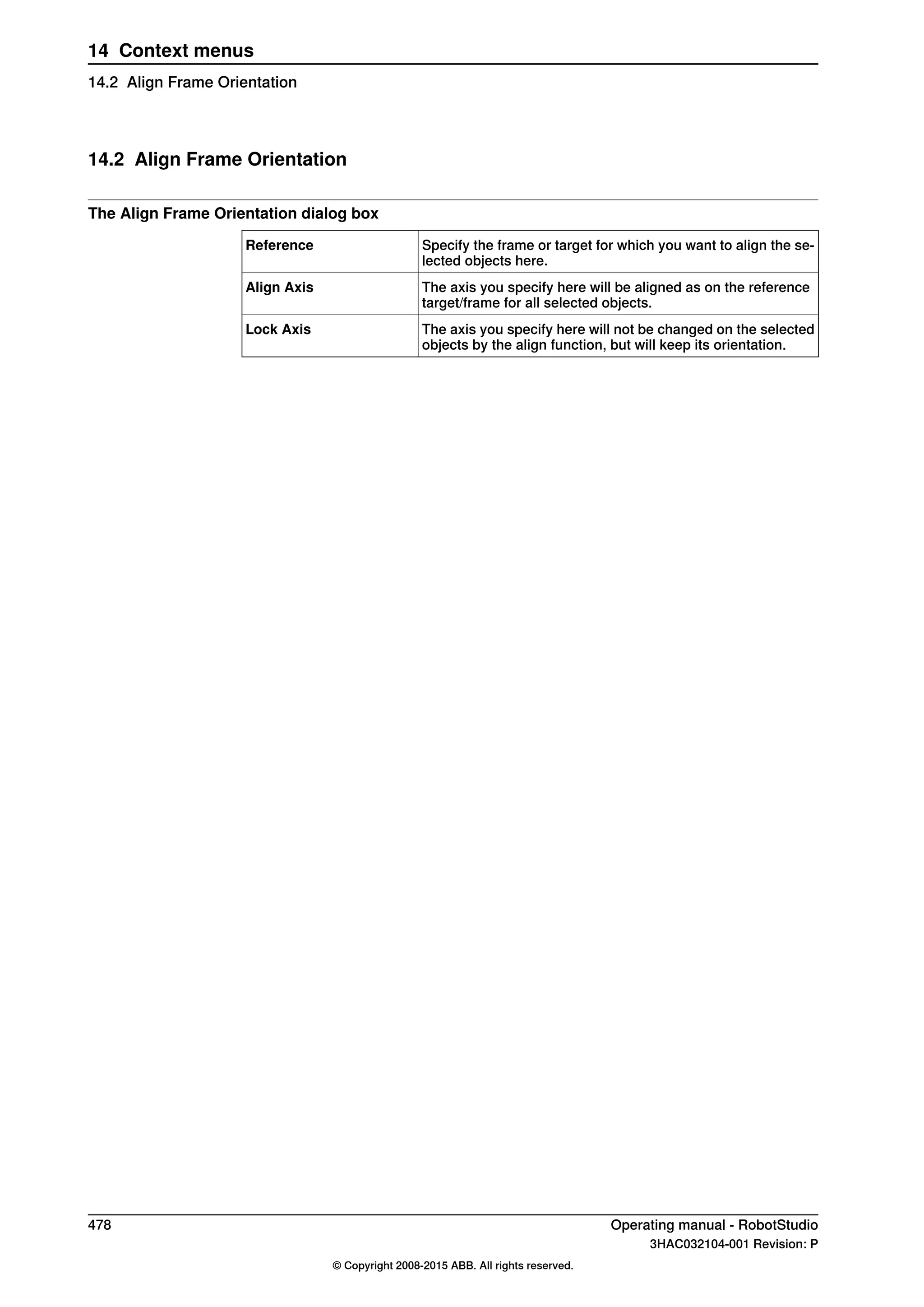 14.2 Align Frame Orientation
The Align Frame Orientation dialog box
Specify the frame or target for which you want to align the se-
lected objects here.
Reference
The axis you specify here will be aligned as on the reference
target/frame for all selected objects.
Align Axis
The axis you specify here will not be changed on the selected
objects by the align function, but will keep its orientation.
Lock Axis
478 Operating manual - RobotStudio
3HAC032104-001 Revision: P
© Copyright 2008-2015 ABB. All rights reserved.
14 Context menus
14.2 Align Frame Orientation
 
