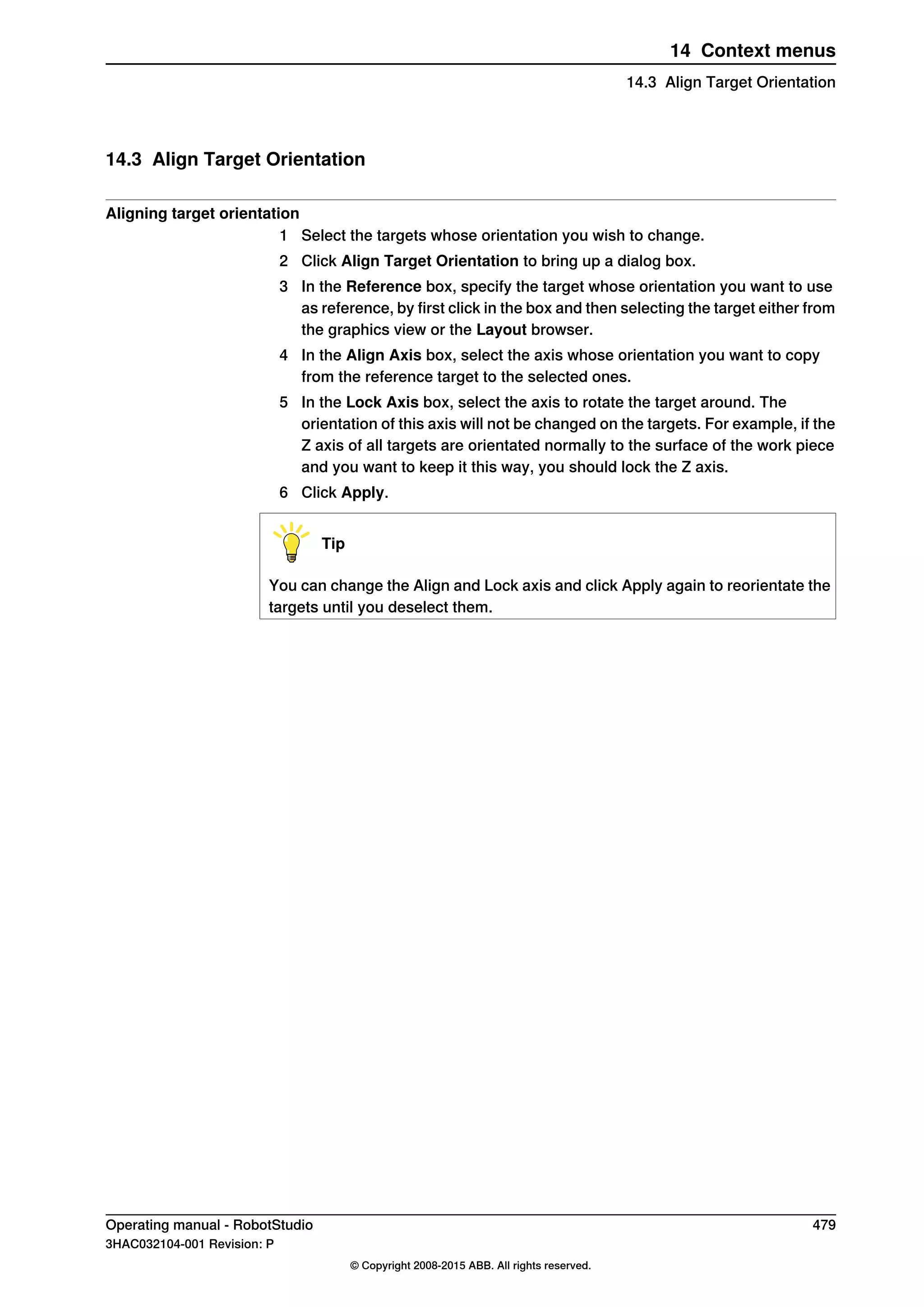 14.3 Align Target Orientation
Aligning target orientation
1 Select the targets whose orientation you wish to change.
2 Click Align Target Orientation to bring up a dialog box.
3 In the Reference box, specify the target whose orientation you want to use
as reference, by first click in the box and then selecting the target either from
the graphics view or the Layout browser.
4 In the Align Axis box, select the axis whose orientation you want to copy
from the reference target to the selected ones.
5 In the Lock Axis box, select the axis to rotate the target around. The
orientation of this axis will not be changed on the targets. For example, if the
Z axis of all targets are orientated normally to the surface of the work piece
and you want to keep it this way, you should lock the Z axis.
6 Click Apply.
Tip
You can change the Align and Lock axis and click Apply again to reorientate the
targets until you deselect them.
Operating manual - RobotStudio 479
3HAC032104-001 Revision: P
© Copyright 2008-2015 ABB. All rights reserved.
14 Context menus
14.3 Align Target Orientation
 