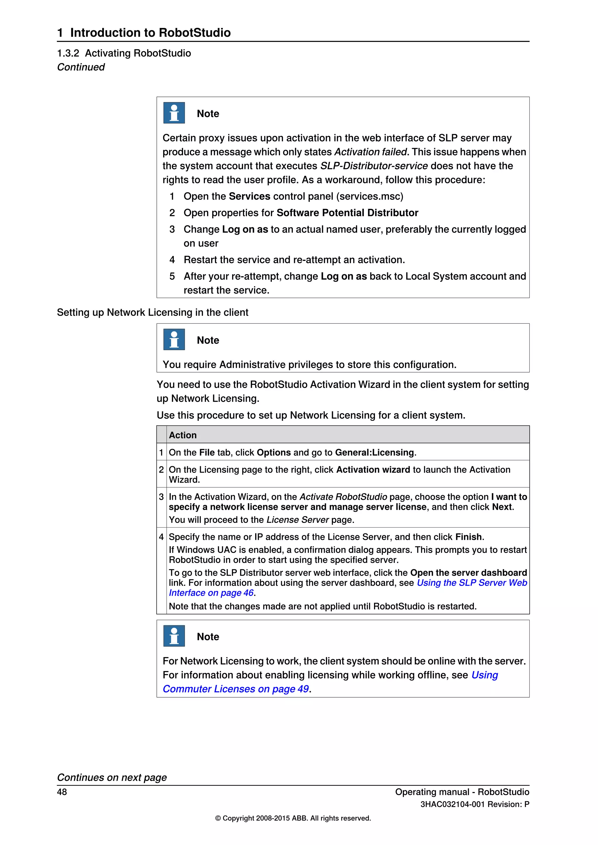 Note
Certain proxy issues upon activation in the web interface of SLP server may
produce a message which only states Activation failed. This issue happens when
the system account that executes SLP-Distributor-service does not have the
rights to read the user profile. As a workaround, follow this procedure:
1 Open the Services control panel (services.msc)
2 Open properties for Software Potential Distributor
3 Change Log on as to an actual named user, preferably the currently logged
on user
4 Restart the service and re-attempt an activation.
5 After your re-attempt, change Log on as back to Local System account and
restart the service.
Setting up Network Licensing in the client
Note
You require Administrative privileges to store this configuration.
You need to use the RobotStudio Activation Wizard in the client system for setting
up Network Licensing.
Use this procedure to set up Network Licensing for a client system.
Action
On the File tab, click Options and go to General:Licensing.1
On the Licensing page to the right, click Activation wizard to launch the Activation
Wizard.
2
In the Activation Wizard, on the Activate RobotStudio page, choose the option I want to
specify a network license server and manage server license, and then click Next.
3
You will proceed to the License Server page.
Specify the name or IP address of the License Server, and then click Finish.4
If Windows UAC is enabled, a confirmation dialog appears. This prompts you to restart
RobotStudio in order to start using the specified server.
To go to the SLP Distributor server web interface, click the Open the server dashboard
link. For information about using the server dashboard, see Using the SLP Server Web
Interface on page 46.
Note that the changes made are not applied until RobotStudio is restarted.
Note
For Network Licensing to work, the client system should be online with the server.
For information about enabling licensing while working offline, see Using
Commuter Licenses on page 49.
Continues on next page
48 Operating manual - RobotStudio
3HAC032104-001 Revision: P
© Copyright 2008-2015 ABB. All rights reserved.
1 Introduction to RobotStudio
1.3.2 Activating RobotStudio
Continued
 