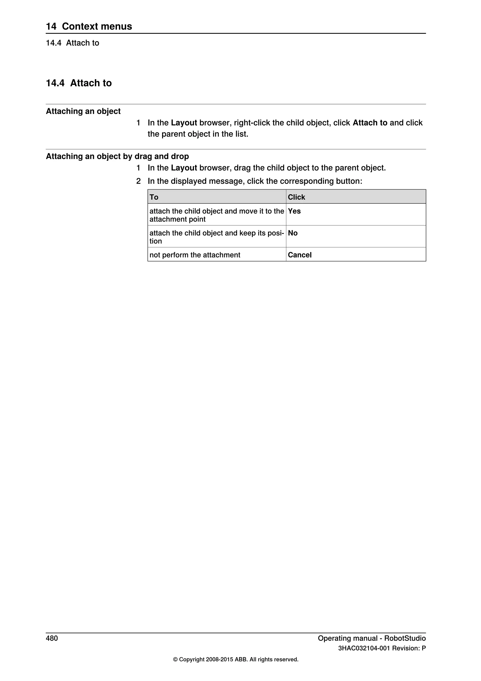14.4 Attach to
Attaching an object
1 In the Layout browser, right-click the child object, click Attach to and click
the parent object in the list.
Attaching an object by drag and drop
1 In the Layout browser, drag the child object to the parent object.
2 In the displayed message, click the corresponding button:
ClickTo
Yesattach the child object and move it to the
attachment point
Noattach the child object and keep its posi-
tion
Cancelnot perform the attachment
480 Operating manual - RobotStudio
3HAC032104-001 Revision: P
© Copyright 2008-2015 ABB. All rights reserved.
14 Context menus
14.4 Attach to
 