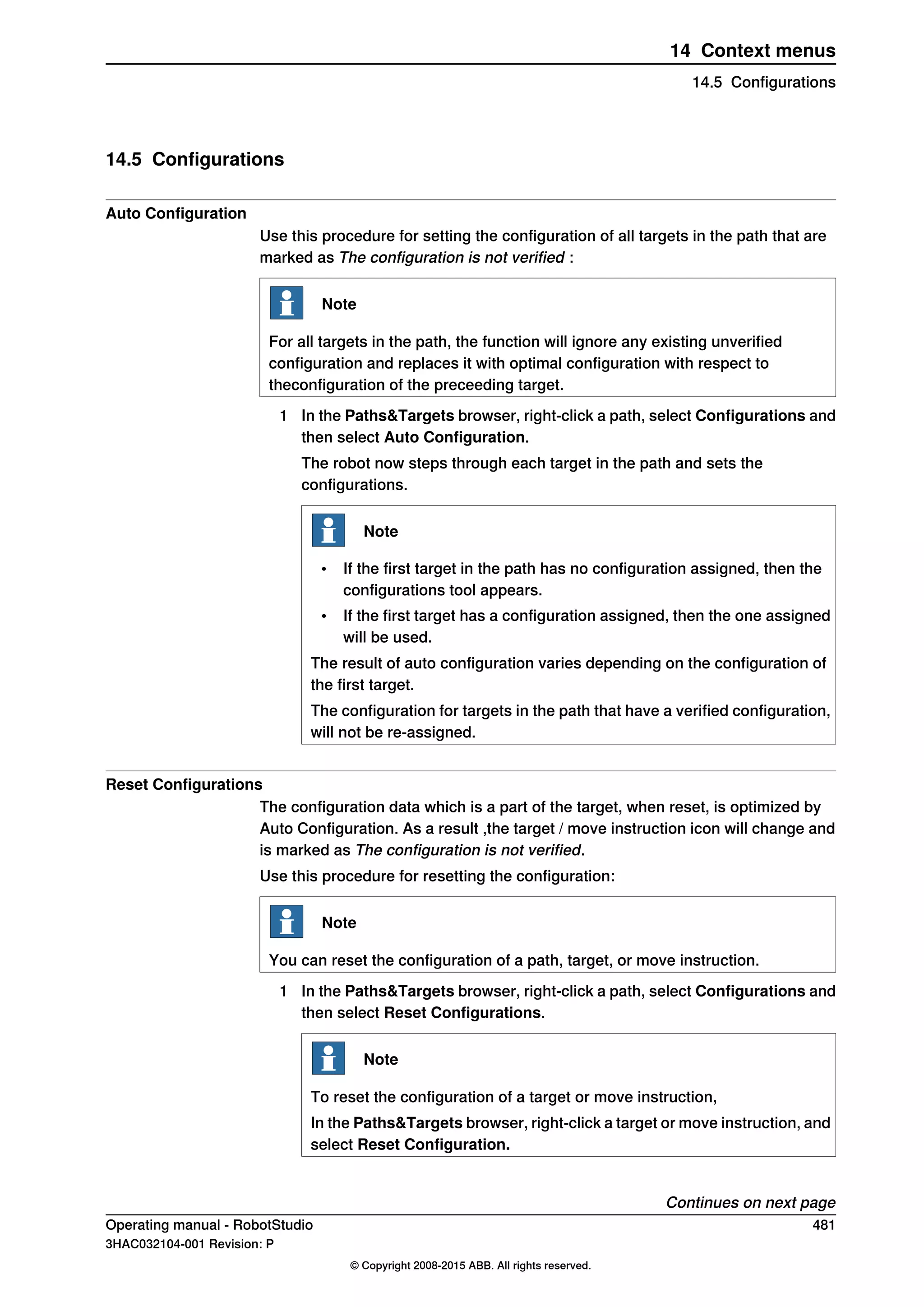 14.5 Configurations
Auto Configuration
Use this procedure for setting the configuration of all targets in the path that are
marked as The configuration is not verified :
Note
For all targets in the path, the function will ignore any existing unverified
configuration and replaces it with optimal configuration with respect to
theconfiguration of the preceeding target.
1 In the Paths&Targets browser, right-click a path, select Configurations and
then select Auto Configuration.
The robot now steps through each target in the path and sets the
configurations.
Note
• If the first target in the path has no configuration assigned, then the
configurations tool appears.
• If the first target has a configuration assigned, then the one assigned
will be used.
The result of auto configuration varies depending on the configuration of
the first target.
The configuration for targets in the path that have a verified configuration,
will not be re-assigned.
Reset Configurations
The configuration data which is a part of the target, when reset, is optimized by
Auto Configuration. As a result ,the target / move instruction icon will change and
is marked as The configuration is not verified.
Use this procedure for resetting the configuration:
Note
You can reset the configuration of a path, target, or move instruction.
1 In the Paths&Targets browser, right-click a path, select Configurations and
then select Reset Configurations.
Note
To reset the configuration of a target or move instruction,
In the Paths&Targets browser, right-click a target or move instruction, and
select Reset Configuration.
Continues on next page
Operating manual - RobotStudio 481
3HAC032104-001 Revision: P
© Copyright 2008-2015 ABB. All rights reserved.
14 Context menus
14.5 Configurations
 