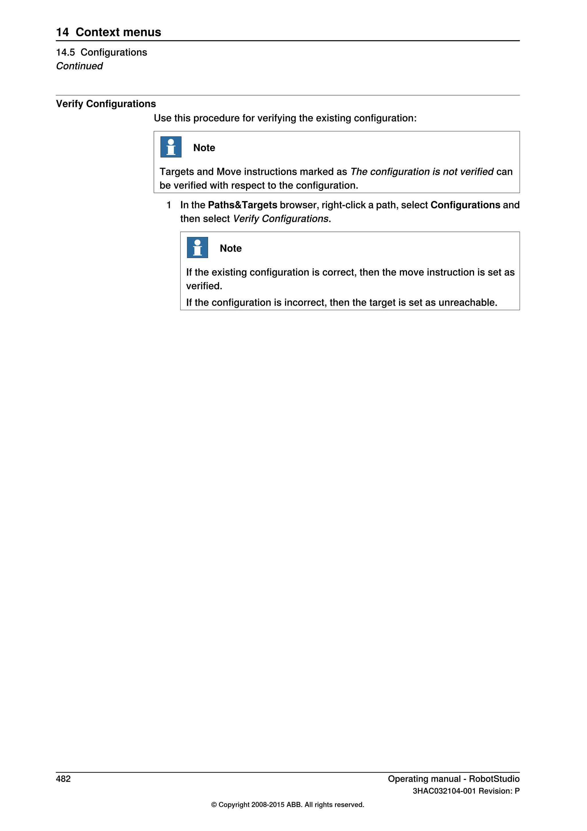 Verify Configurations
Use this procedure for verifying the existing configuration:
Note
Targets and Move instructions marked as The configuration is not verified can
be verified with respect to the configuration.
1 In the Paths&Targets browser, right-click a path, select Configurations and
then select Verify Configurations.
Note
If the existing configuration is correct, then the move instruction is set as
verified.
If the configuration is incorrect, then the target is set as unreachable.
482 Operating manual - RobotStudio
3HAC032104-001 Revision: P
© Copyright 2008-2015 ABB. All rights reserved.
14 Context menus
14.5 Configurations
Continued
 