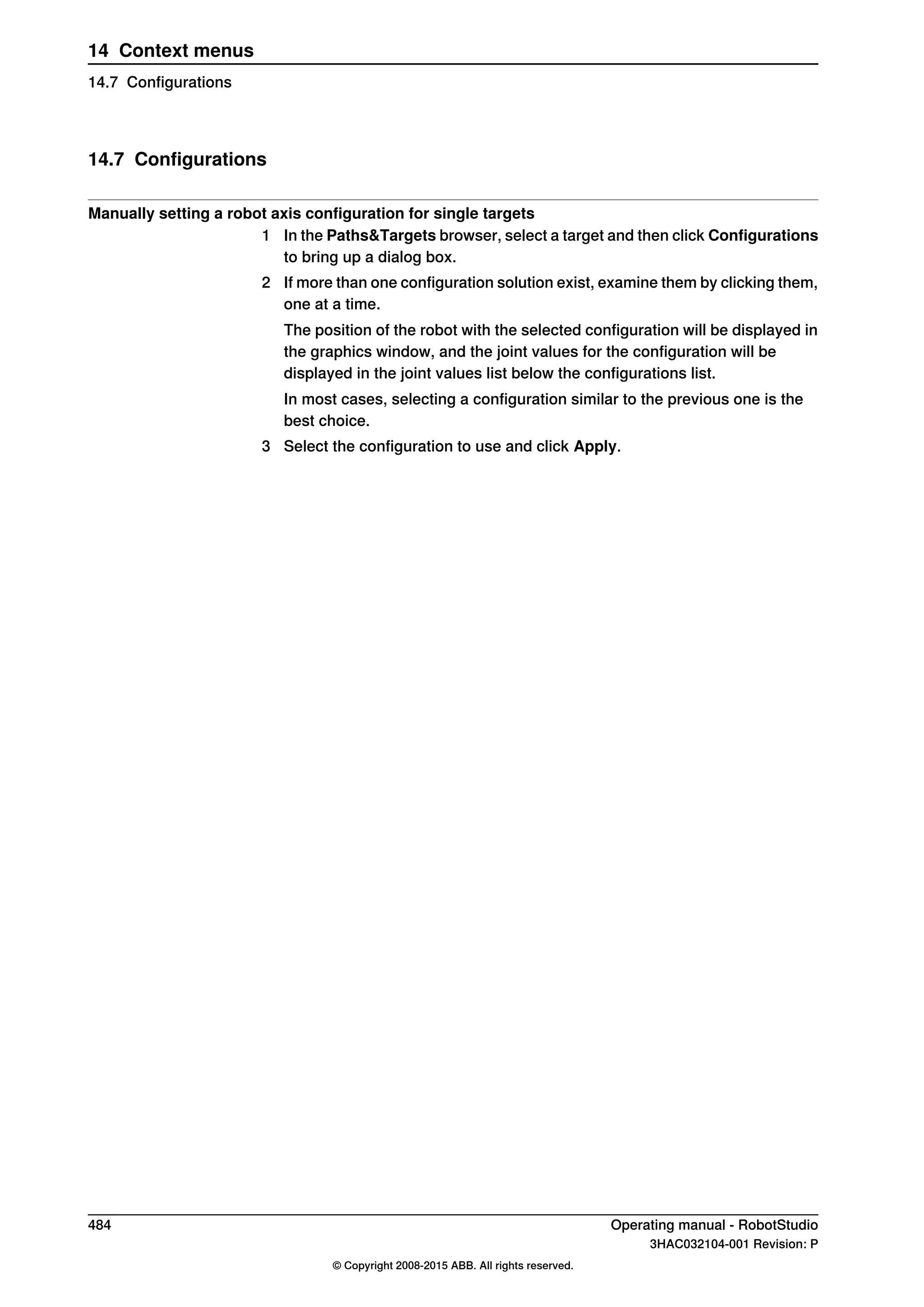 14.7 Configurations
Manually setting a robot axis configuration for single targets
1 In the Paths&Targets browser, select a target and then click Configurations
to bring up a dialog box.
2 If more than one configuration solution exist, examine them by clicking them,
one at a time.
The position of the robot with the selected configuration will be displayed in
the graphics window, and the joint values for the configuration will be
displayed in the joint values list below the configurations list.
In most cases, selecting a configuration similar to the previous one is the
best choice.
3 Select the configuration to use and click Apply.
484 Operating manual - RobotStudio
3HAC032104-001 Revision: P
© Copyright 2008-2015 ABB. All rights reserved.
14 Context menus
14.7 Configurations
 