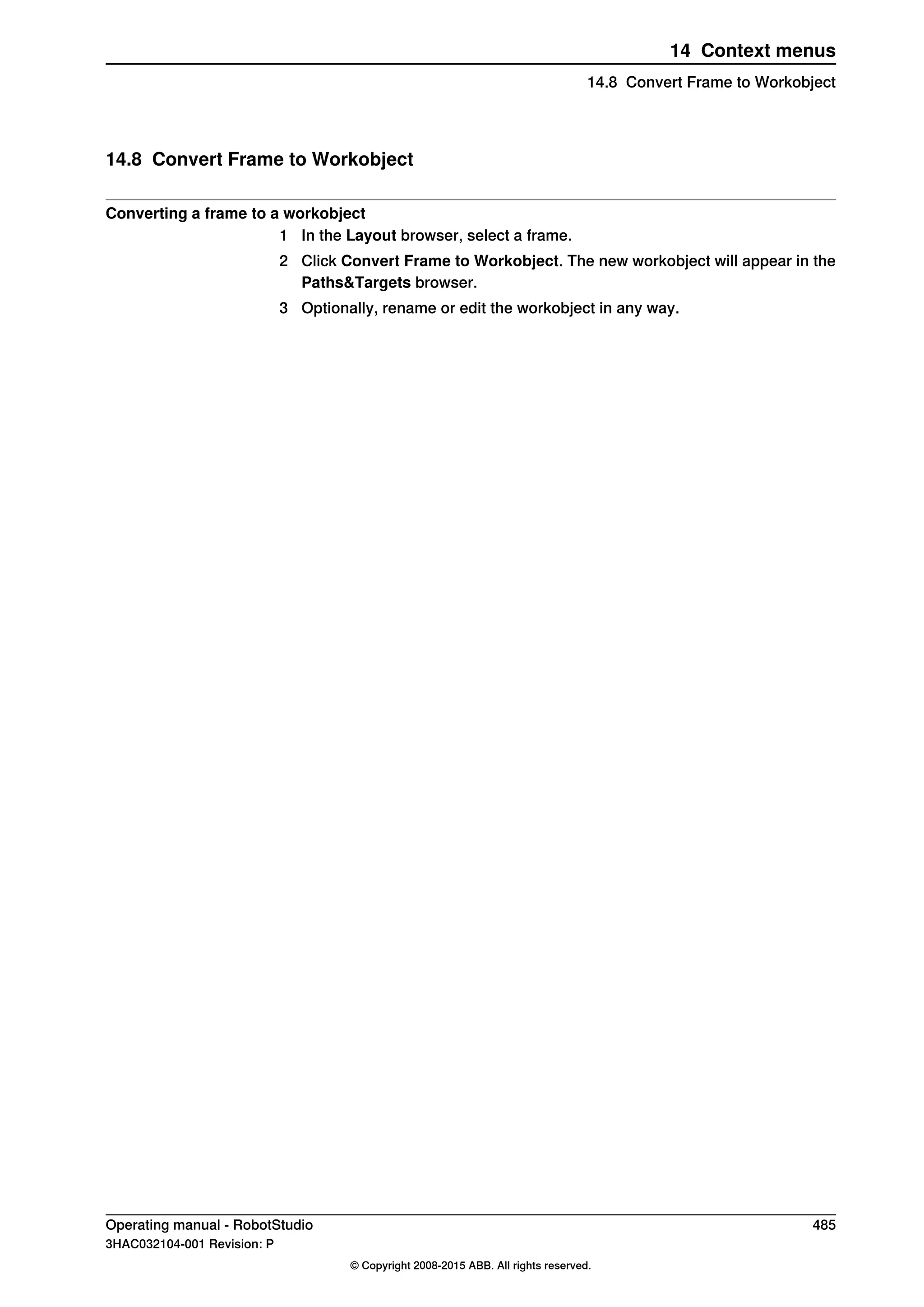 14.8 Convert Frame to Workobject
Converting a frame to a workobject
1 In the Layout browser, select a frame.
2 Click Convert Frame to Workobject. The new workobject will appear in the
Paths&Targets browser.
3 Optionally, rename or edit the workobject in any way.
Operating manual - RobotStudio 485
3HAC032104-001 Revision: P
© Copyright 2008-2015 ABB. All rights reserved.
14 Context menus
14.8 Convert Frame to Workobject
 