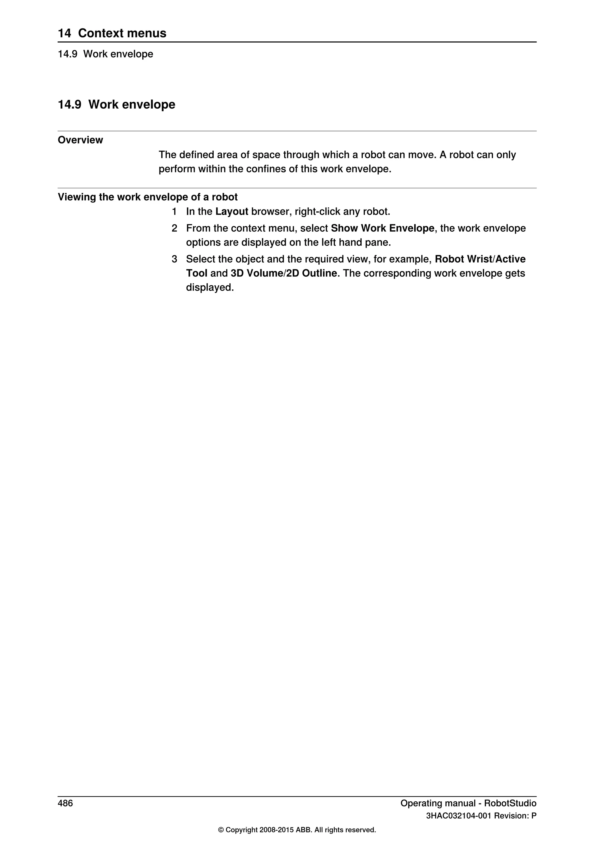 14.9 Work envelope
Overview
The defined area of space through which a robot can move. A robot can only
perform within the confines of this work envelope.
Viewing the work envelope of a robot
1 In the Layout browser, right-click any robot.
2 From the context menu, select Show Work Envelope, the work envelope
options are displayed on the left hand pane.
3 Select the object and the required view, for example, Robot Wrist/Active
Tool and 3D Volume/2D Outline. The corresponding work envelope gets
displayed.
486 Operating manual - RobotStudio
3HAC032104-001 Revision: P
© Copyright 2008-2015 ABB. All rights reserved.
14 Context menus
14.9 Work envelope
 