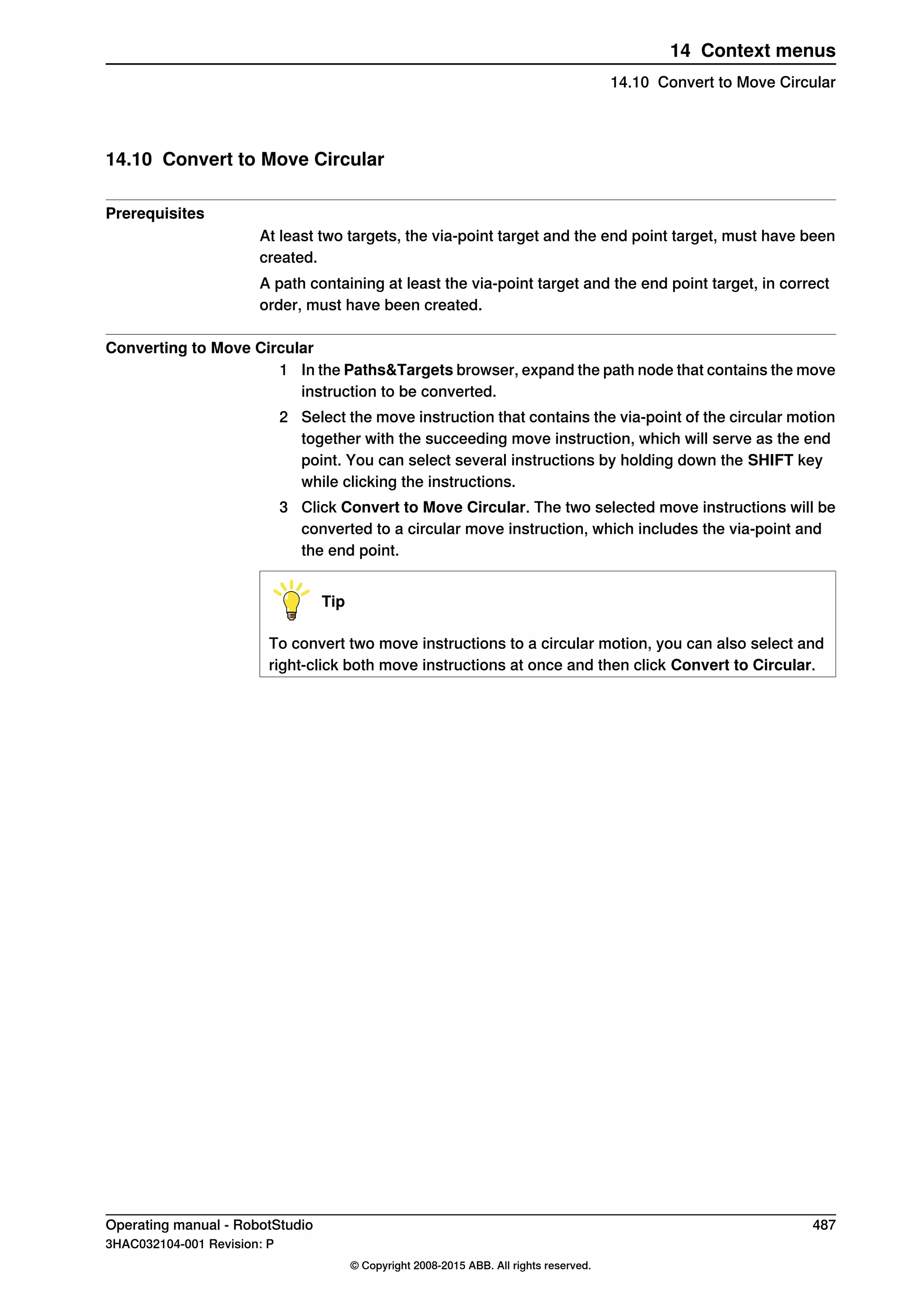 14.10 Convert to Move Circular
Prerequisites
At least two targets, the via-point target and the end point target, must have been
created.
A path containing at least the via-point target and the end point target, in correct
order, must have been created.
Converting to Move Circular
1 In the Paths&Targets browser, expand the path node that contains the move
instruction to be converted.
2 Select the move instruction that contains the via-point of the circular motion
together with the succeeding move instruction, which will serve as the end
point. You can select several instructions by holding down the SHIFT key
while clicking the instructions.
3 Click Convert to Move Circular. The two selected move instructions will be
converted to a circular move instruction, which includes the via-point and
the end point.
Tip
To convert two move instructions to a circular motion, you can also select and
right-click both move instructions at once and then click Convert to Circular.
Operating manual - RobotStudio 487
3HAC032104-001 Revision: P
© Copyright 2008-2015 ABB. All rights reserved.
14 Context menus
14.10 Convert to Move Circular
 