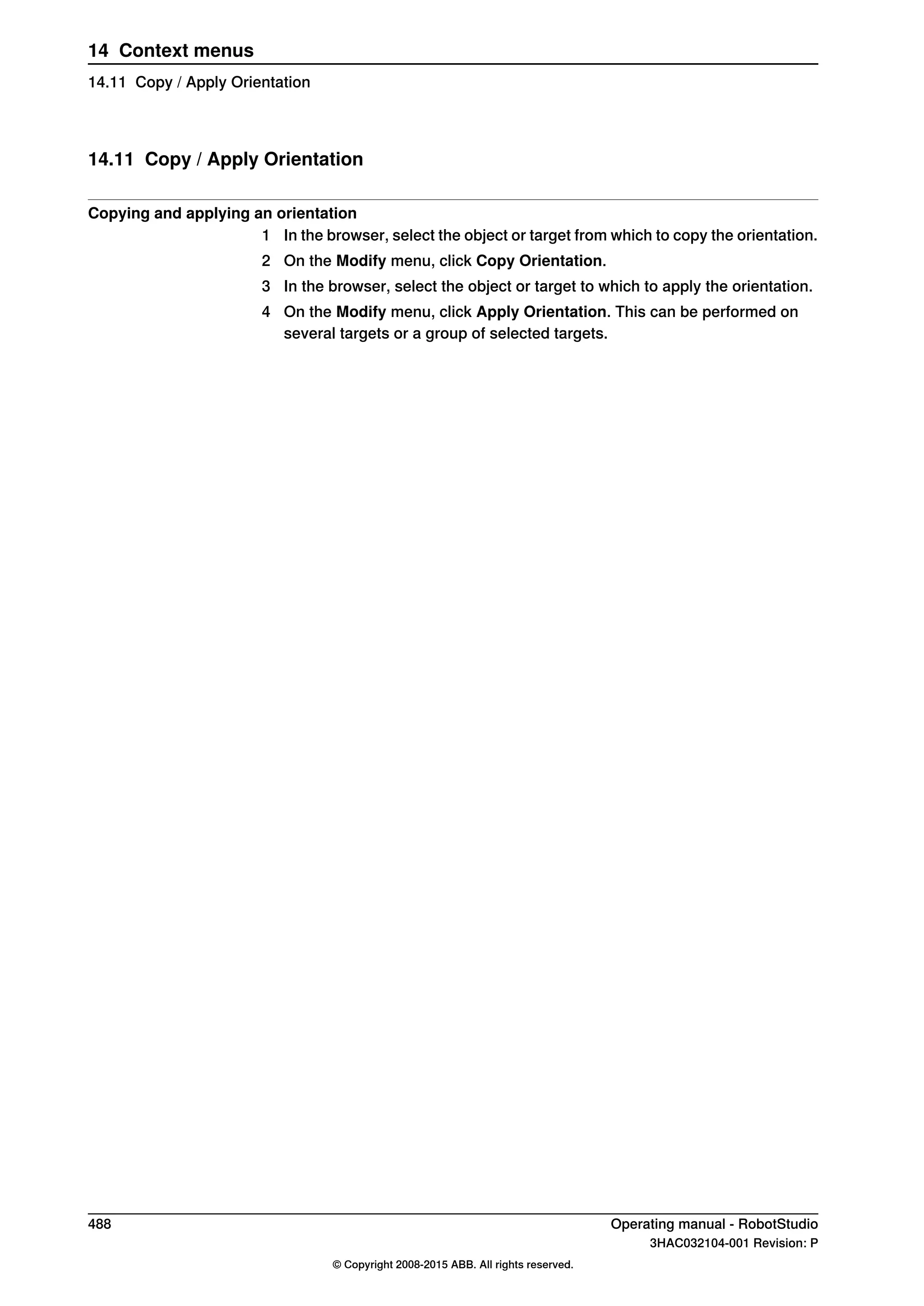 14.11 Copy / Apply Orientation
Copying and applying an orientation
1 In the browser, select the object or target from which to copy the orientation.
2 On the Modify menu, click Copy Orientation.
3 In the browser, select the object or target to which to apply the orientation.
4 On the Modify menu, click Apply Orientation. This can be performed on
several targets or a group of selected targets.
488 Operating manual - RobotStudio
3HAC032104-001 Revision: P
© Copyright 2008-2015 ABB. All rights reserved.
14 Context menus
14.11 Copy / Apply Orientation
 