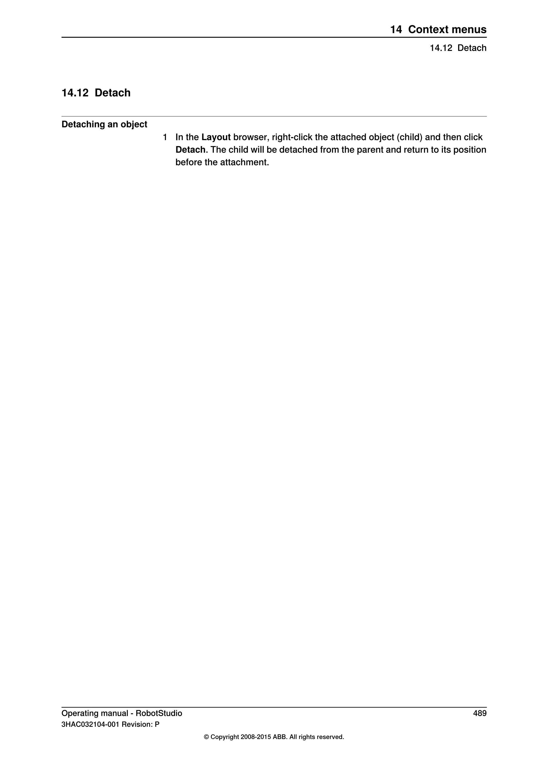 14.12 Detach
Detaching an object
1 In the Layout browser, right-click the attached object (child) and then click
Detach. The child will be detached from the parent and return to its position
before the attachment.
Operating manual - RobotStudio 489
3HAC032104-001 Revision: P
© Copyright 2008-2015 ABB. All rights reserved.
14 Context menus
14.12 Detach
 