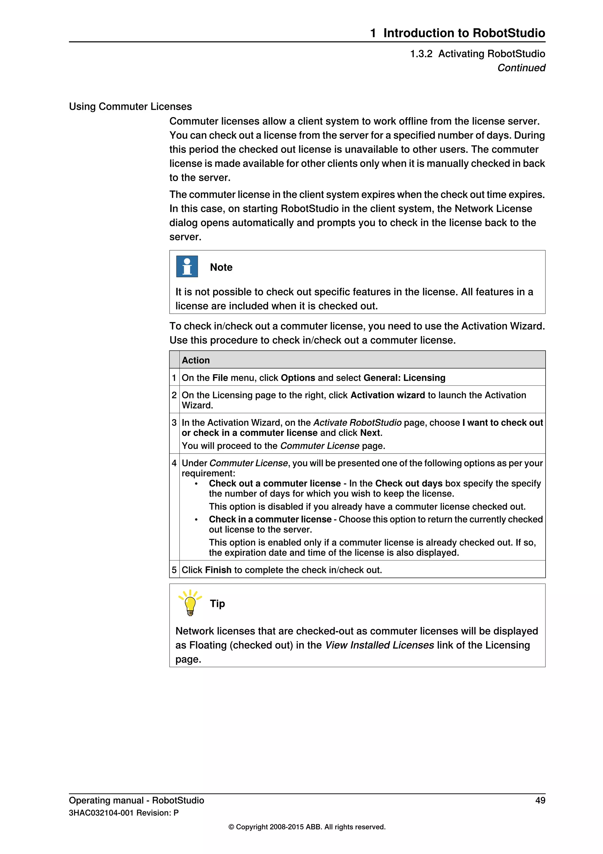 Using Commuter Licenses
Commuter licenses allow a client system to work offline from the license server.
You can check out a license from the server for a specified number of days. During
this period the checked out license is unavailable to other users. The commuter
license is made available for other clients only when it is manually checked in back
to the server.
The commuter license in the client system expires when the check out time expires.
In this case, on starting RobotStudio in the client system, the Network License
dialog opens automatically and prompts you to check in the license back to the
server.
Note
It is not possible to check out specific features in the license. All features in a
license are included when it is checked out.
To check in/check out a commuter license, you need to use the Activation Wizard.
Use this procedure to check in/check out a commuter license.
Action
On the File menu, click Options and select General: Licensing1
On the Licensing page to the right, click Activation wizard to launch the Activation
Wizard.
2
In the Activation Wizard, on the Activate RobotStudio page, choose I want to check out
or check in a commuter license and click Next.
3
You will proceed to the Commuter License page.
Under Commuter License, you will be presented one of the following options as per your
requirement:
• Check out a commuter license - In the Check out days box specify the specify
the number of days for which you wish to keep the license.
This option is disabled if you already have a commuter license checked out.
• Check in a commuter license - Choose this option to return the currently checked
out license to the server.
This option is enabled only if a commuter license is already checked out. If so,
the expiration date and time of the license is also displayed.
4
Click Finish to complete the check in/check out.5
Tip
Network licenses that are checked-out as commuter licenses will be displayed
as Floating (checked out) in the View Installed Licenses link of the Licensing
page.
Operating manual - RobotStudio 49
3HAC032104-001 Revision: P
© Copyright 2008-2015 ABB. All rights reserved.
1 Introduction to RobotStudio
1.3.2 Activating RobotStudio
Continued
 