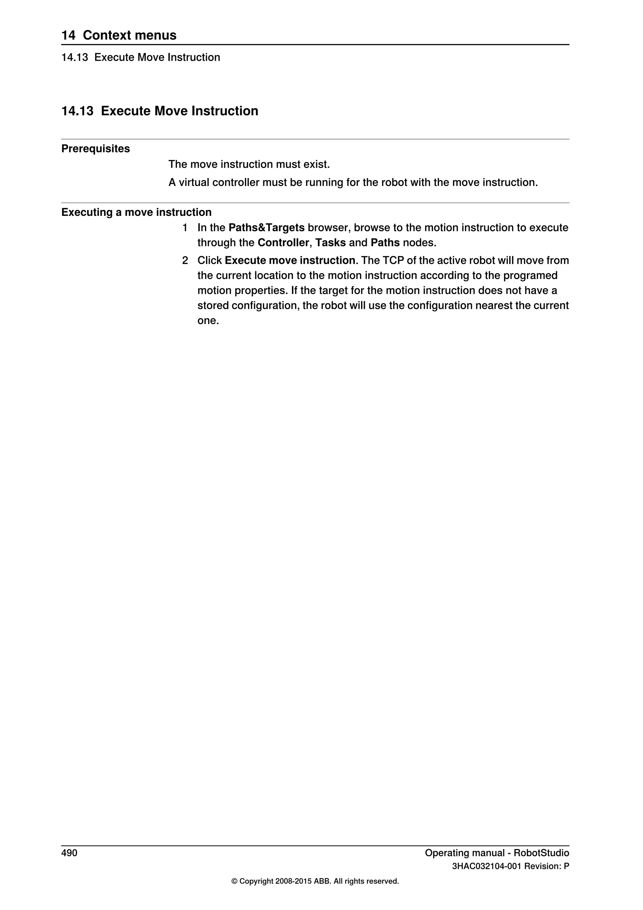 14.13 Execute Move Instruction
Prerequisites
The move instruction must exist.
A virtual controller must be running for the robot with the move instruction.
Executing a move instruction
1 In the Paths&Targets browser, browse to the motion instruction to execute
through the Controller, Tasks and Paths nodes.
2 Click Execute move instruction. The TCP of the active robot will move from
the current location to the motion instruction according to the programed
motion properties. If the target for the motion instruction does not have a
stored configuration, the robot will use the configuration nearest the current
one.
490 Operating manual - RobotStudio
3HAC032104-001 Revision: P
© Copyright 2008-2015 ABB. All rights reserved.
14 Context menus
14.13 Execute Move Instruction
 