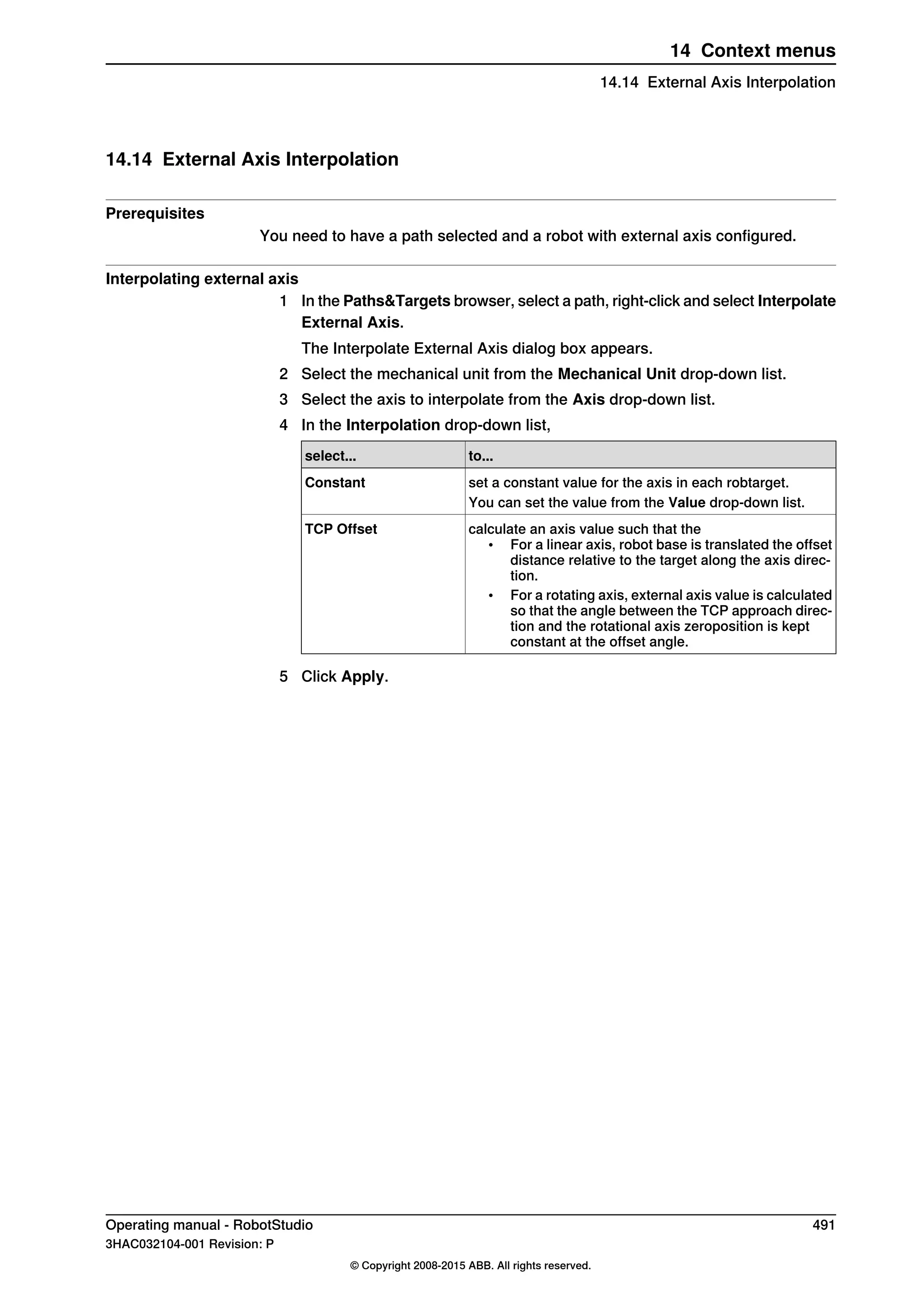 14.14 External Axis Interpolation
Prerequisites
You need to have a path selected and a robot with external axis configured.
Interpolating external axis
1 In the Paths&Targets browser, select a path, right-click and select Interpolate
External Axis.
The Interpolate External Axis dialog box appears.
2 Select the mechanical unit from the Mechanical Unit drop-down list.
3 Select the axis to interpolate from the Axis drop-down list.
4 In the Interpolation drop-down list,
to...select...
set a constant value for the axis in each robtarget.Constant
You can set the value from the Value drop-down list.
calculate an axis value such that the
• For a linear axis, robot base is translated the offset
distance relative to the target along the axis direc-
tion.
• For a rotating axis, external axis value is calculated
so that the angle between the TCP approach direc-
tion and the rotational axis zeroposition is kept
constant at the offset angle.
TCP Offset
5 Click Apply.
Operating manual - RobotStudio 491
3HAC032104-001 Revision: P
© Copyright 2008-2015 ABB. All rights reserved.
14 Context menus
14.14 External Axis Interpolation
 