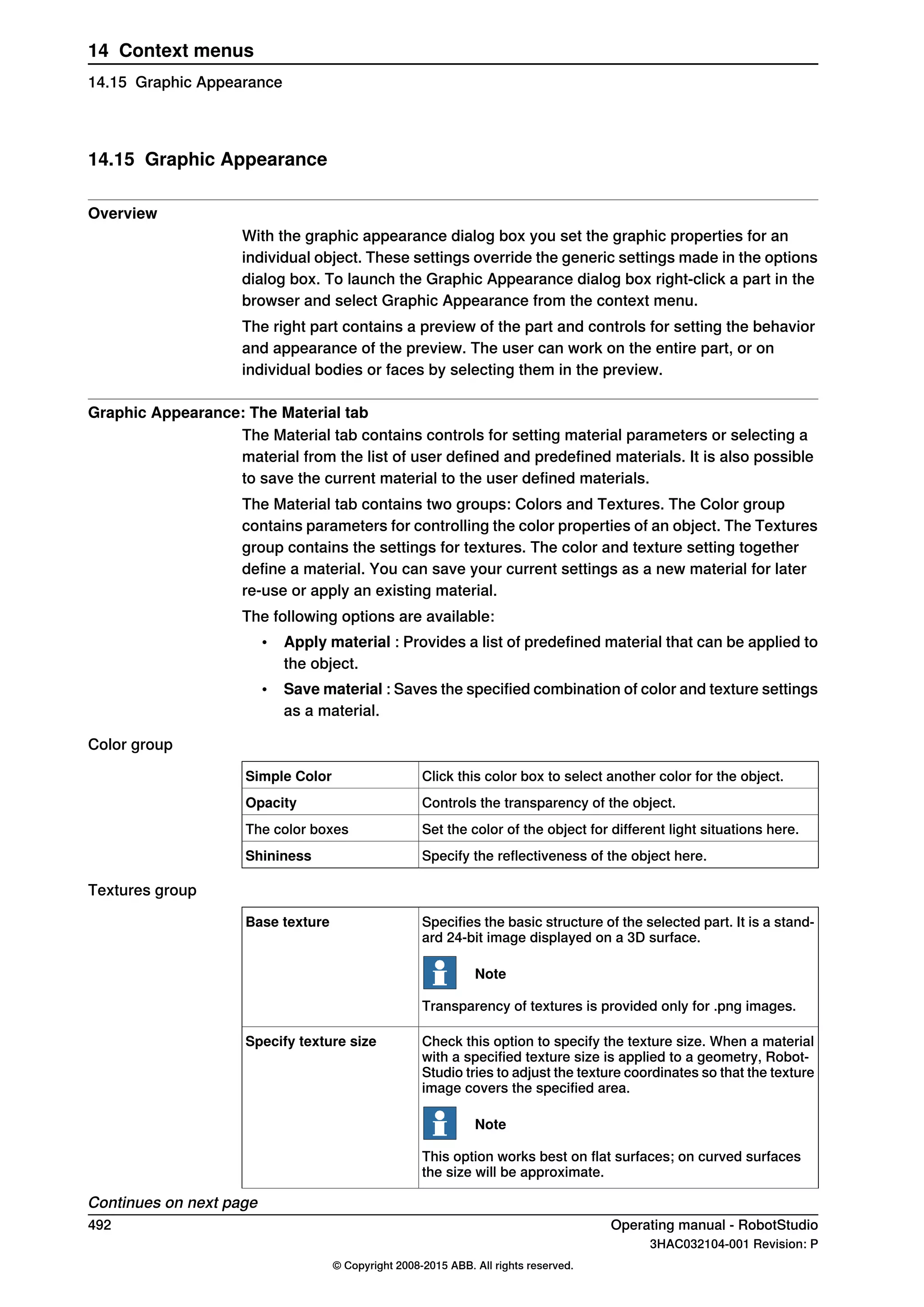 14.15 Graphic Appearance
Overview
With the graphic appearance dialog box you set the graphic properties for an
individual object. These settings override the generic settings made in the options
dialog box. To launch the Graphic Appearance dialog box right-click a part in the
browser and select Graphic Appearance from the context menu.
The right part contains a preview of the part and controls for setting the behavior
and appearance of the preview. The user can work on the entire part, or on
individual bodies or faces by selecting them in the preview.
Graphic Appearance: The Material tab
The Material tab contains controls for setting material parameters or selecting a
material from the list of user defined and predefined materials. It is also possible
to save the current material to the user defined materials.
The Material tab contains two groups: Colors and Textures. The Color group
contains parameters for controlling the color properties of an object. The Textures
group contains the settings for textures. The color and texture setting together
define a material. You can save your current settings as a new material for later
re-use or apply an existing material.
The following options are available:
• Apply material : Provides a list of predefined material that can be applied to
the object.
• Save material : Saves the specified combination of color and texture settings
as a material.
Color group
Click this color box to select another color for the object.Simple Color
Controls the transparency of the object.Opacity
Set the color of the object for different light situations here.The color boxes
Specify the reflectiveness of the object here.Shininess
Textures group
Specifies the basic structure of the selected part. It is a stand-
ard 24-bit image displayed on a 3D surface.
Note
Transparency of textures is provided only for .png images.
Base texture
Check this option to specify the texture size. When a material
with a specified texture size is applied to a geometry, Robot-
Studio tries to adjust the texture coordinates so that the texture
image covers the specified area.
Note
This option works best on flat surfaces; on curved surfaces
the size will be approximate.
Specify texture size
Continues on next page
492 Operating manual - RobotStudio
3HAC032104-001 Revision: P
© Copyright 2008-2015 ABB. All rights reserved.
14 Context menus
14.15 Graphic Appearance
 