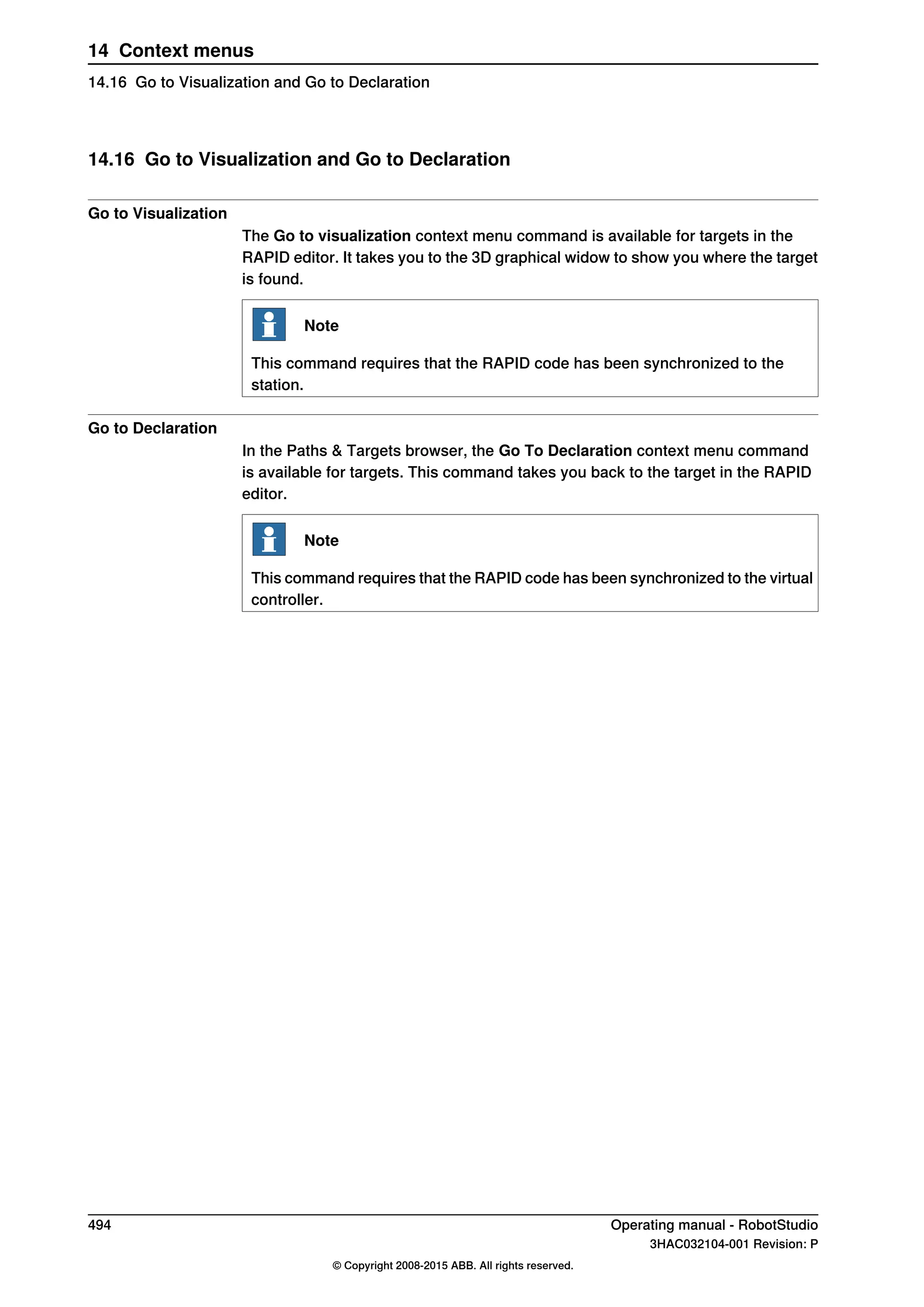 14.16 Go to Visualization and Go to Declaration
Go to Visualization
The Go to visualization context menu command is available for targets in the
RAPID editor. It takes you to the 3D graphical widow to show you where the target
is found.
Note
This command requires that the RAPID code has been synchronized to the
station.
Go to Declaration
In the Paths & Targets browser, the Go To Declaration context menu command
is available for targets. This command takes you back to the target in the RAPID
editor.
Note
This command requires that the RAPID code has been synchronized to the virtual
controller.
494 Operating manual - RobotStudio
3HAC032104-001 Revision: P
© Copyright 2008-2015 ABB. All rights reserved.
14 Context menus
14.16 Go to Visualization and Go to Declaration
 