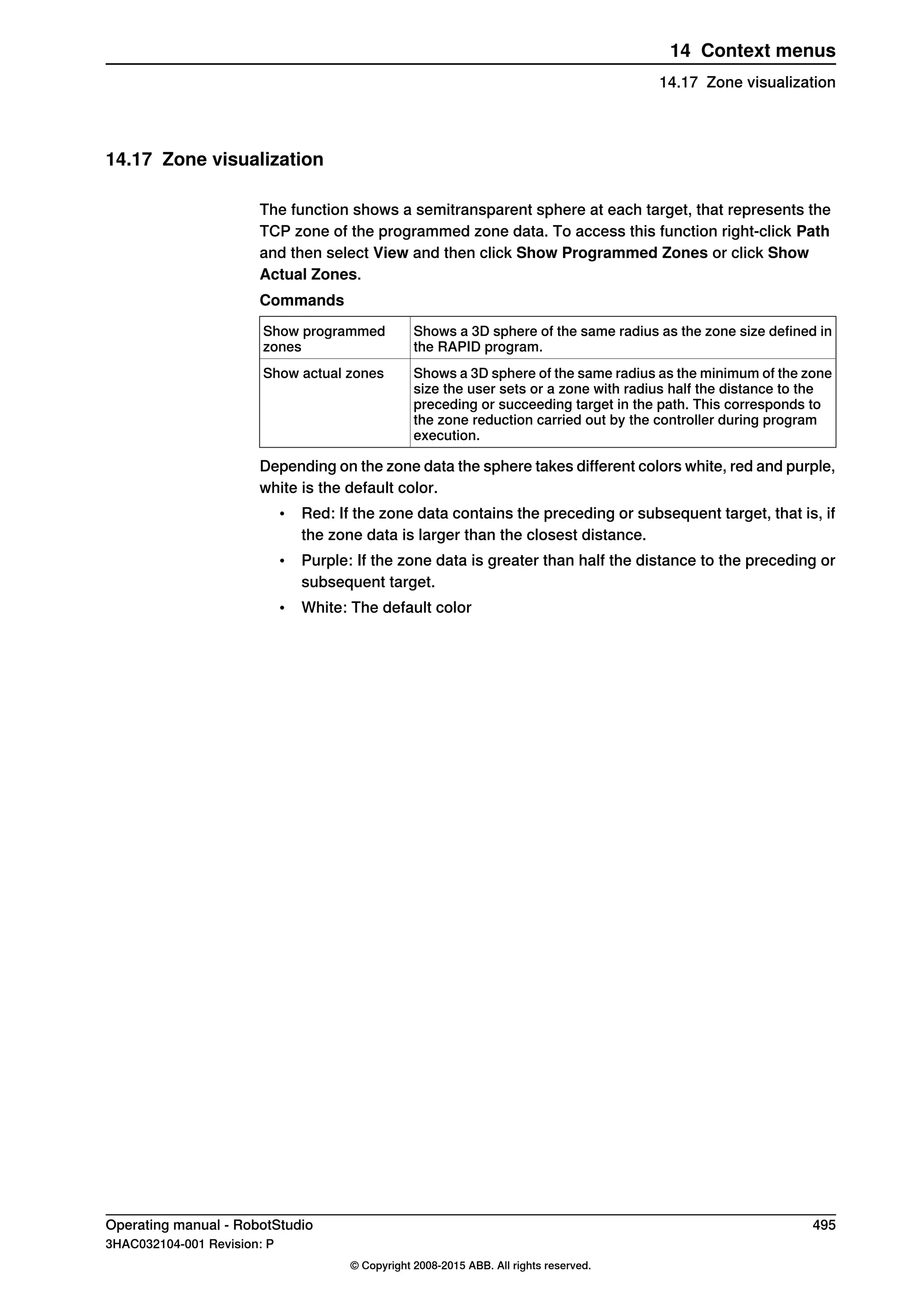 14.17 Zone visualization
The function shows a semitransparent sphere at each target, that represents the
TCP zone of the programmed zone data. To access this function right-click Path
and then select View and then click Show Programmed Zones or click Show
Actual Zones.
Commands
Shows a 3D sphere of the same radius as the zone size defined in
the RAPID program.
Show programmed
zones
Shows a 3D sphere of the same radius as the minimum of the zone
size the user sets or a zone with radius half the distance to the
preceding or succeeding target in the path. This corresponds to
the zone reduction carried out by the controller during program
execution.
Show actual zones
Depending on the zone data the sphere takes different colors white, red and purple,
white is the default color.
• Red: If the zone data contains the preceding or subsequent target, that is, if
the zone data is larger than the closest distance.
• Purple: If the zone data is greater than half the distance to the preceding or
subsequent target.
• White: The default color
Operating manual - RobotStudio 495
3HAC032104-001 Revision: P
© Copyright 2008-2015 ABB. All rights reserved.
14 Context menus
14.17 Zone visualization
 