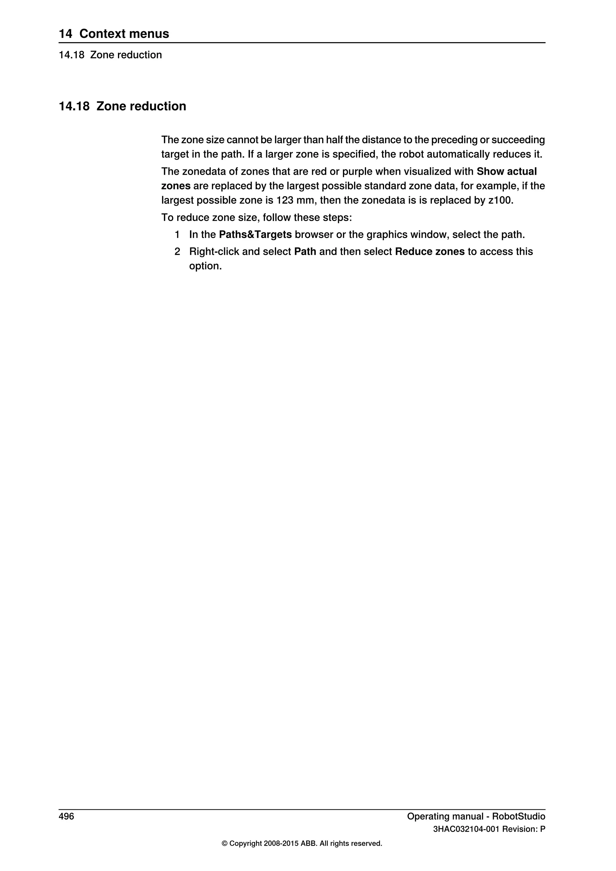 14.18 Zone reduction
The zone size cannot be larger than half the distance to the preceding or succeeding
target in the path. If a larger zone is specified, the robot automatically reduces it.
The zonedata of zones that are red or purple when visualized with Show actual
zones are replaced by the largest possible standard zone data, for example, if the
largest possible zone is 123 mm, then the zonedata is is replaced by z100.
To reduce zone size, follow these steps:
1 In the Paths&Targets browser or the graphics window, select the path.
2 Right-click and select Path and then select Reduce zones to access this
option.
496 Operating manual - RobotStudio
3HAC032104-001 Revision: P
© Copyright 2008-2015 ABB. All rights reserved.
14 Context menus
14.18 Zone reduction
 