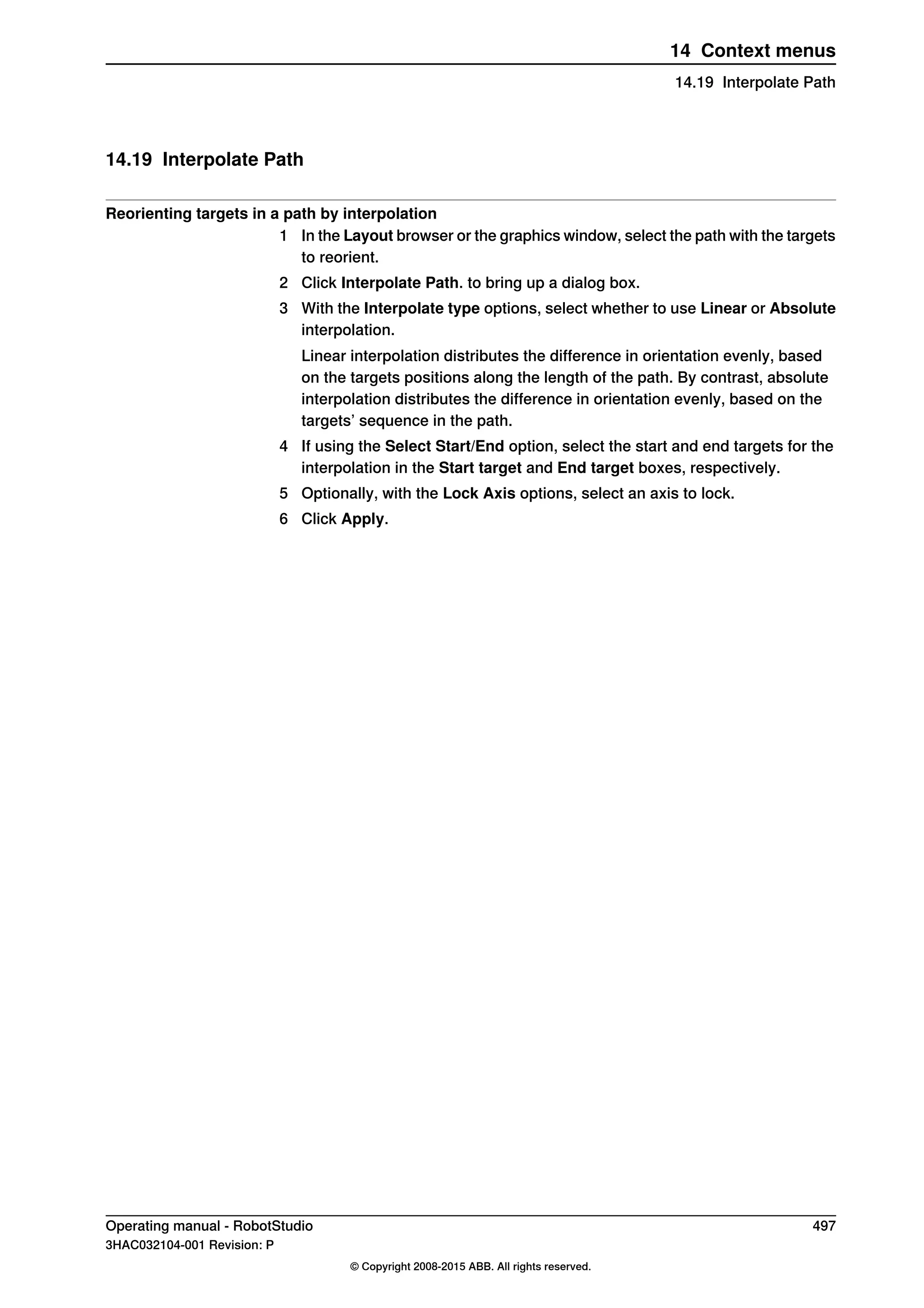 14.19 Interpolate Path
Reorienting targets in a path by interpolation
1 In the Layout browser or the graphics window, select the path with the targets
to reorient.
2 Click Interpolate Path. to bring up a dialog box.
3 With the Interpolate type options, select whether to use Linear or Absolute
interpolation.
Linear interpolation distributes the difference in orientation evenly, based
on the targets positions along the length of the path. By contrast, absolute
interpolation distributes the difference in orientation evenly, based on the
targets’ sequence in the path.
4 If using the Select Start/End option, select the start and end targets for the
interpolation in the Start target and End target boxes, respectively.
5 Optionally, with the Lock Axis options, select an axis to lock.
6 Click Apply.
Operating manual - RobotStudio 497
3HAC032104-001 Revision: P
© Copyright 2008-2015 ABB. All rights reserved.
14 Context menus
14.19 Interpolate Path
 