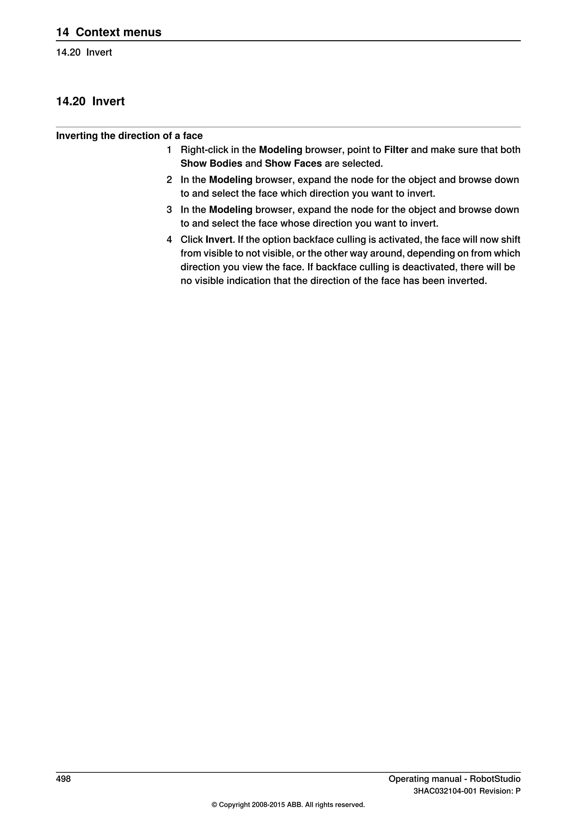 14.20 Invert
Inverting the direction of a face
1 Right-click in the Modeling browser, point to Filter and make sure that both
Show Bodies and Show Faces are selected.
2 In the Modeling browser, expand the node for the object and browse down
to and select the face which direction you want to invert.
3 In the Modeling browser, expand the node for the object and browse down
to and select the face whose direction you want to invert.
4 Click Invert. If the option backface culling is activated, the face will now shift
from visible to not visible, or the other way around, depending on from which
direction you view the face. If backface culling is deactivated, there will be
no visible indication that the direction of the face has been inverted.
498 Operating manual - RobotStudio
3HAC032104-001 Revision: P
© Copyright 2008-2015 ABB. All rights reserved.
14 Context menus
14.20 Invert
 