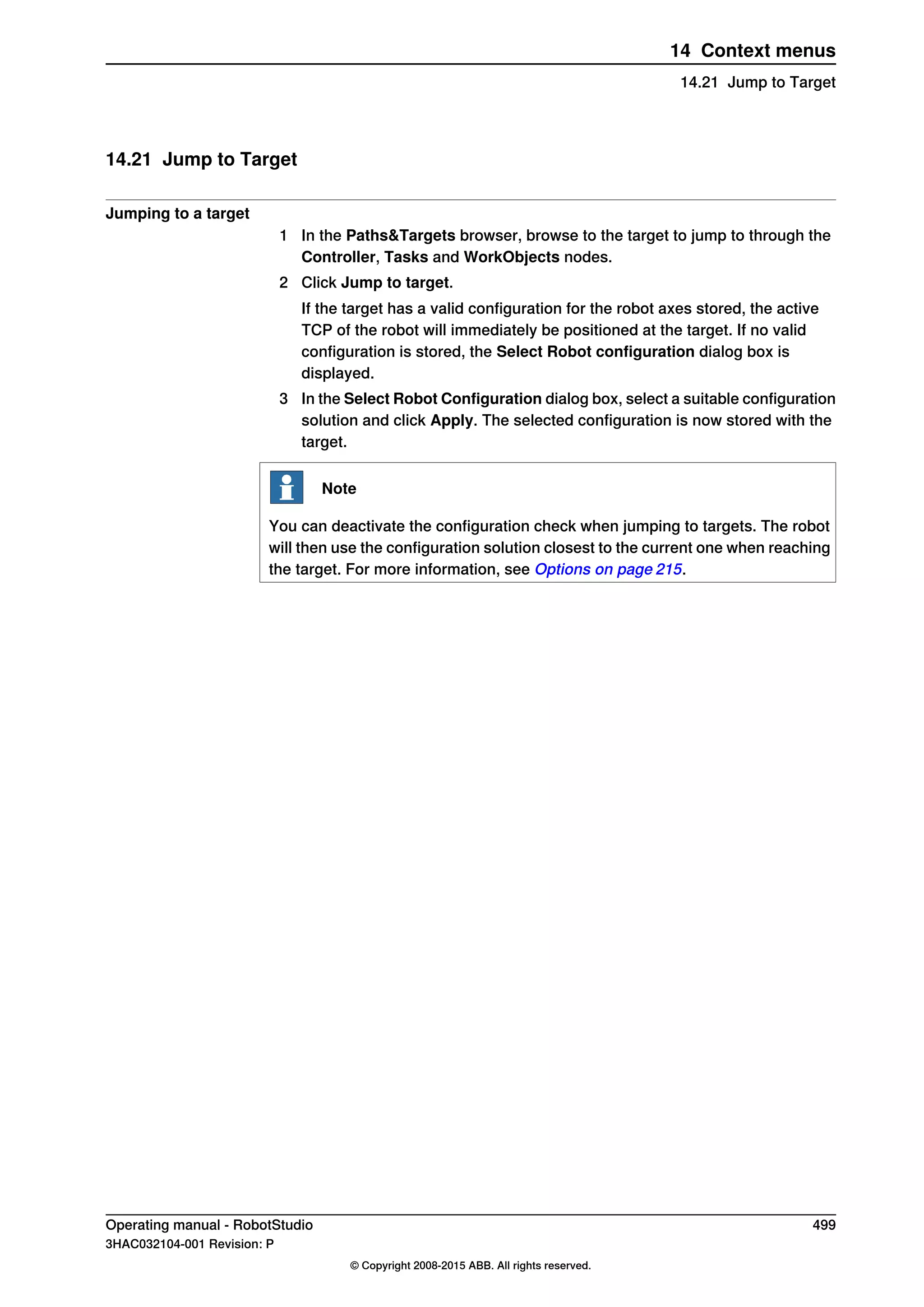 14.21 Jump to Target
Jumping to a target
1 In the Paths&Targets browser, browse to the target to jump to through the
Controller, Tasks and WorkObjects nodes.
2 Click Jump to target.
If the target has a valid configuration for the robot axes stored, the active
TCP of the robot will immediately be positioned at the target. If no valid
configuration is stored, the Select Robot configuration dialog box is
displayed.
3 In the Select Robot Configuration dialog box, select a suitable configuration
solution and click Apply. The selected configuration is now stored with the
target.
Note
You can deactivate the configuration check when jumping to targets. The robot
will then use the configuration solution closest to the current one when reaching
the target. For more information, see Options on page 215.
Operating manual - RobotStudio 499
3HAC032104-001 Revision: P
© Copyright 2008-2015 ABB. All rights reserved.
14 Context menus
14.21 Jump to Target
 