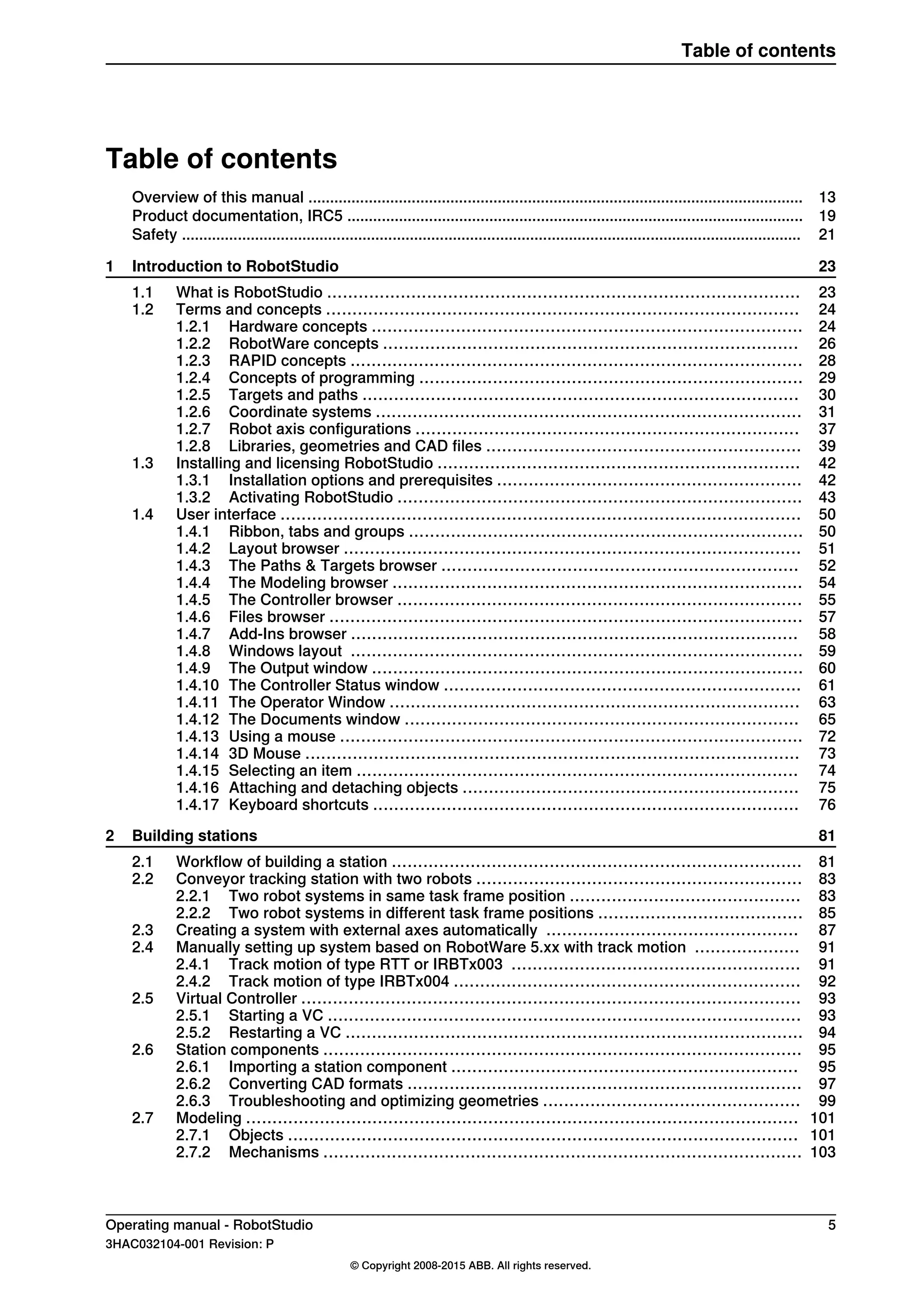 Table of contents
13Overview of this manual ...................................................................................................................
19Product documentation, IRC5 ..........................................................................................................
21Safety ................................................................................................................................................
231 Introduction to RobotStudio
231.1 What is RobotStudio ..........................................................................................
241.2 Terms and concepts ..........................................................................................
241.2.1 Hardware concepts ..................................................................................
261.2.2 RobotWare concepts ...............................................................................
281.2.3 RAPID concepts ......................................................................................
291.2.4 Concepts of programming .........................................................................
301.2.5 Targets and paths ...................................................................................
311.2.6 Coordinate systems .................................................................................
371.2.7 Robot axis configurations .........................................................................
391.2.8 Libraries, geometries and CAD files ............................................................
421.3 Installing and licensing RobotStudio .....................................................................
421.3.1 Installation options and prerequisites ..........................................................
431.3.2 Activating RobotStudio .............................................................................
501.4 User interface ...................................................................................................
501.4.1 Ribbon, tabs and groups ...........................................................................
511.4.2 Layout browser .......................................................................................
521.4.3 The Paths & Targets browser ....................................................................
541.4.4 The Modeling browser ..............................................................................
551.4.5 The Controller browser .............................................................................
571.4.6 Files browser ..........................................................................................
581.4.7 Add-Ins browser .....................................................................................
591.4.8 Windows layout ......................................................................................
601.4.9 The Output window ..................................................................................
611.4.10 The Controller Status window ....................................................................
631.4.11 The Operator Window ..............................................................................
651.4.12 The Documents window ...........................................................................
721.4.13 Using a mouse ........................................................................................
731.4.14 3D Mouse ..............................................................................................
741.4.15 Selecting an item ....................................................................................
751.4.16 Attaching and detaching objects ................................................................
761.4.17 Keyboard shortcuts .................................................................................
812 Building stations
812.1 Workflow of building a station ..............................................................................
832.2 Conveyor tracking station with two robots ..............................................................
832.2.1 Two robot systems in same task frame position ............................................
852.2.2 Two robot systems in different task frame positions .......................................
872.3 Creating a system with external axes automatically ................................................
912.4 Manually setting up system based on RobotWare 5.xx with track motion ....................
912.4.1 Track motion of type RTT or IRBTx003 .......................................................
922.4.2 Track motion of type IRBTx004 ..................................................................
932.5 Virtual Controller ...............................................................................................
932.5.1 Starting a VC ..........................................................................................
942.5.2 Restarting a VC .......................................................................................
952.6 Station components ...........................................................................................
952.6.1 Importing a station component ..................................................................
972.6.2 Converting CAD formats ...........................................................................
992.6.3 Troubleshooting and optimizing geometries .................................................
1012.7 Modeling .........................................................................................................
1012.7.1 Objects .................................................................................................
1032.7.2 Mechanisms ...........................................................................................
Operating manual - RobotStudio 5
3HAC032104-001 Revision: P
© Copyright 2008-2015 ABB. All rights reserved.
Table of contents
 