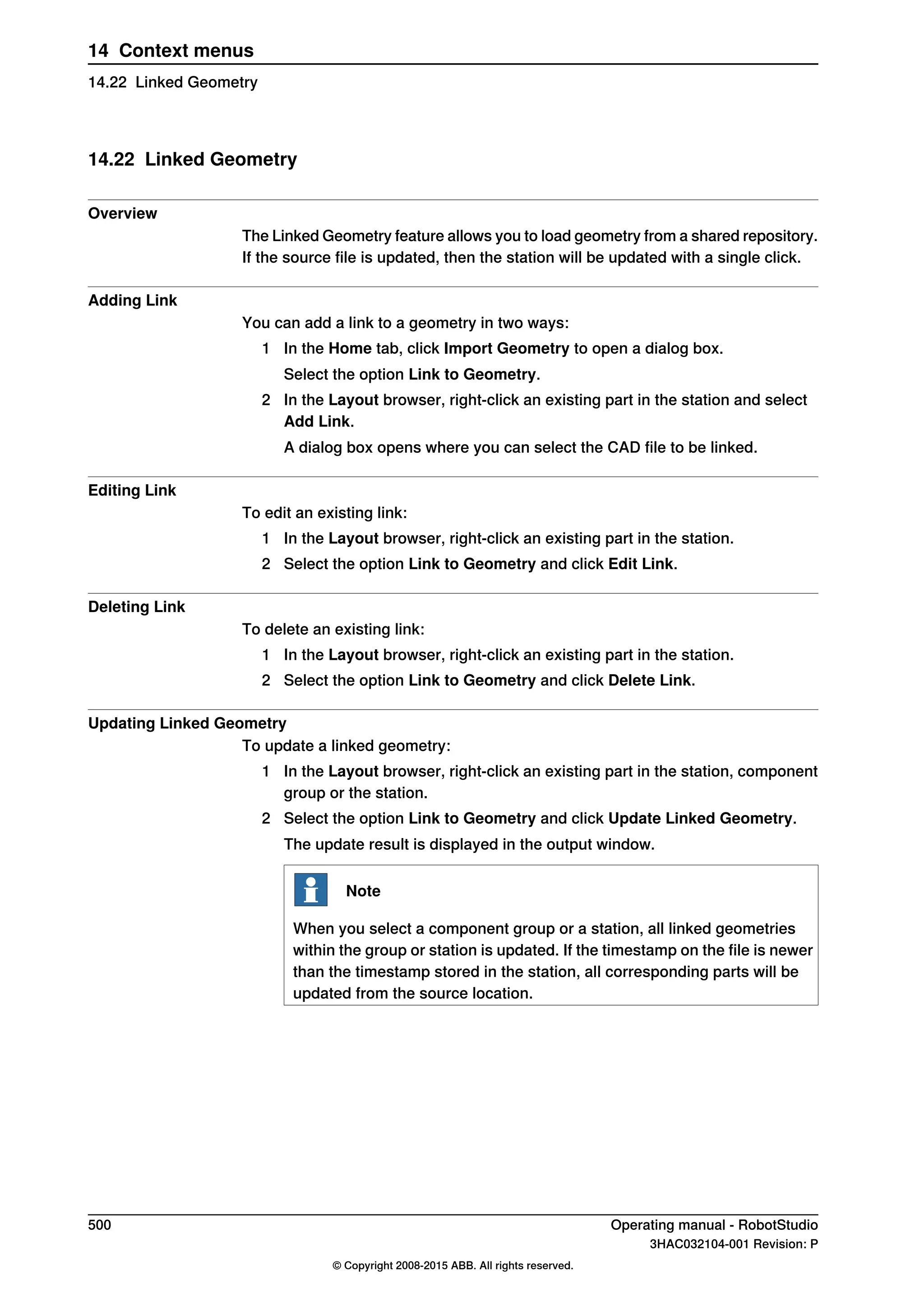 14.22 Linked Geometry
Overview
The Linked Geometry feature allows you to load geometry from a shared repository.
If the source file is updated, then the station will be updated with a single click.
Adding Link
You can add a link to a geometry in two ways:
1 In the Home tab, click Import Geometry to open a dialog box.
Select the option Link to Geometry.
2 In the Layout browser, right-click an existing part in the station and select
Add Link.
A dialog box opens where you can select the CAD file to be linked.
Editing Link
To edit an existing link:
1 In the Layout browser, right-click an existing part in the station.
2 Select the option Link to Geometry and click Edit Link.
Deleting Link
To delete an existing link:
1 In the Layout browser, right-click an existing part in the station.
2 Select the option Link to Geometry and click Delete Link.
Updating Linked Geometry
To update a linked geometry:
1 In the Layout browser, right-click an existing part in the station, component
group or the station.
2 Select the option Link to Geometry and click Update Linked Geometry.
The update result is displayed in the output window.
Note
When you select a component group or a station, all linked geometries
within the group or station is updated. If the timestamp on the file is newer
than the timestamp stored in the station, all corresponding parts will be
updated from the source location.
500 Operating manual - RobotStudio
3HAC032104-001 Revision: P
© Copyright 2008-2015 ABB. All rights reserved.
14 Context menus
14.22 Linked Geometry
 