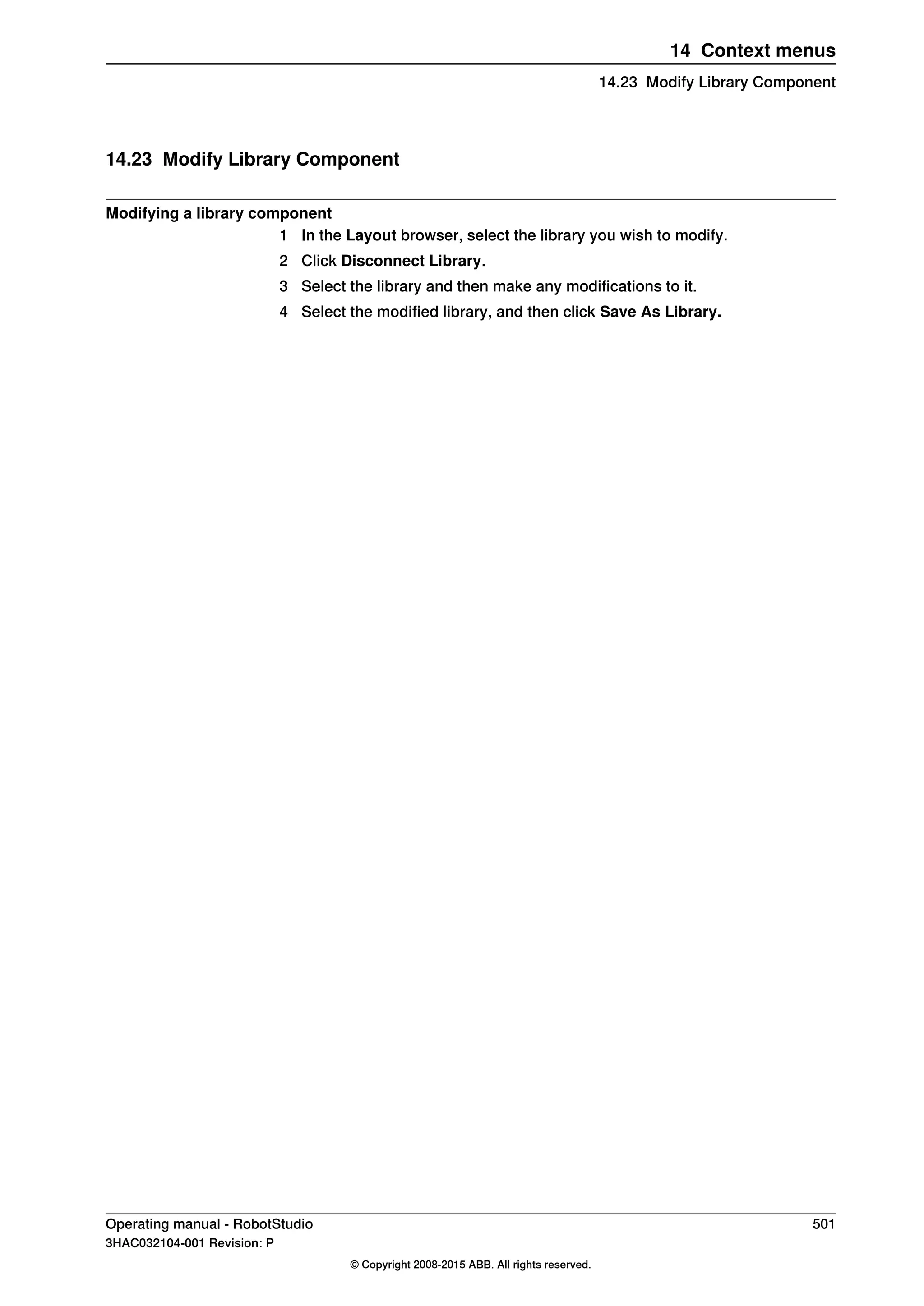 14.23 Modify Library Component
Modifying a library component
1 In the Layout browser, select the library you wish to modify.
2 Click Disconnect Library.
3 Select the library and then make any modifications to it.
4 Select the modified library, and then click Save As Library.
Operating manual - RobotStudio 501
3HAC032104-001 Revision: P
© Copyright 2008-2015 ABB. All rights reserved.
14 Context menus
14.23 Modify Library Component
 
